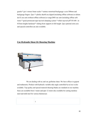 40
guards * givi- misure linear scales * unimec motorised backgauge x axis 500mm and
backgauge fingers -2pcs * cybelec dnc60 cnc digital (including offline software) or delem
da-52 cnc unit (without offline software) or esagv2005 cnc unit (including offline soft-
ware) * quick promecam type top tool clamping system * rolleri top tool p97-85-r08 - in
835mm lenghts hardened * sliding front supports in full lenght -2pcs optional extra axis
and special controllers are also available.
Cnc Hydraulic Shear Or Shearing Machine
We are dealing with nc and cnc guillotine shear. We have offices in gujarat
and maharastra. Product with hydraulic variable rake angle controlled by nc/cnc is also
available. Top quality and special material shearing blades are standard on our machine.
Sizes are available from 3 meter and upto 12 meter also available for cutting stainless
steel and mild steel for various thicknesses
1
 