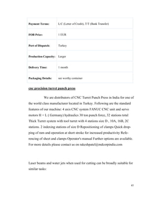 41
Payment Terms: L/C (Letter of Credit), T/T (Bank Transfer)
FOB Price: 1 EUR
Port of Dispatch: Turkey
Production Capacity: Larger
Delivery Time: 1 month
Packaging Details: see worthy container
cnc precision turret punch press
We are distributors of CNC Turret Punch Press in India for one of
the world class manufacturer located in Turkey. Following are the standard
features of our machine: 4 axis CNC system FANUC CNC unit and servo
motors H + L ( Germany) hydraulics 30 ton punch force, 32 stations total
Thick Turret system with tool turret with 4 stations size D , 10A, 16B, 2C
stations. 2 indexing stations of size D Repositioning of clamps Quick drop-
ping of ram and operation at short stroke for increased productivity Refe-
rencing of sheet and clamps Operator's manual Further options are available.
For more details please contact us on rakeshpatel@mdcorpindia.com
Laser beams and water jets when used for cutting can be broadly suitable for
similar tasks:
 