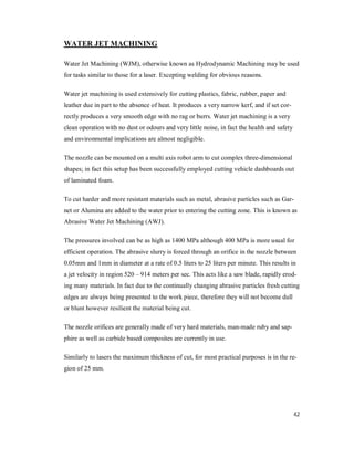 42
WATER JET MACHINING
Water Jet Machining (WJM), otherwise known as Hydrodynamic Machining may be used
for tasks similar to those for a laser. Excepting welding for obvious reasons.
Water jet machining is used extensively for cutting plastics, fabric, rubber, paper and
leather due in part to the absence of heat. It produces a very narrow kerf, and if set cor-
rectly produces a very smooth edge with no rag or burrs. Water jet machining is a very
clean operation with no dust or odours and very little noise, in fact the health and safety
and environmental implications are almost negligible.
The nozzle can be mounted on a multi axis robot arm to cut complex three-dimensional
shapes; in fact this setup has been successfully employed cutting vehicle dashboards out
of laminated foam.
To cut harder and more resistant materials such as metal, abrasive particles such as Gar-
net or Alumina are added to the water prior to entering the cutting zone. This is known as
Abrasive Water Jet Machining (AWJ).
The pressures involved can be as high as 1400 MPa although 400 MPa is more usual for
efficient operation. The abrasive slurry is forced through an orifice in the nozzle between
0.05mm and 1mm in diameter at a rate of 0.5 liters to 25 liters per minute. This results in
a jet velocity in region 520 – 914 meters per sec. This acts like a saw blade, rapidly erod-
ing many materials. In fact due to the continually changing abrasive particles fresh cutting
edges are always being presented to the work piece, therefore they will not become dull
or blunt however resilient the material being cut.
The nozzle orifices are generally made of very hard materials, man-made ruby and sap-
phire as well as carbide based composites are currently in use.
Similarly to lasers the maximum thickness of cut, for most practical purposes is in the re-
gion of 25 mm.
 
