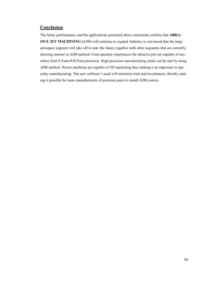 44
Conclusion
The better performance, and the applications presented above statements confirm that ABRA-
SIVE JET MACHINING (AJM) will continue to expand. Industry is convinced that the large
aerospace segment will take off in near the future, together with other segments that are currently
showing interest in AJM method. From operator experiences the abrasive jets are capable of any-
where from 0.5mm-0.025mm precision. High precision manufacturing needs can be met by using
AJM method. Newer machines are capable of 3D machining thus making it an important in spe-
cialty manufacturing. The new software’s used will minimize time and investments, thereby mak-
ing it possible for more manufacturers of precision parts to install AJM centers.
 
