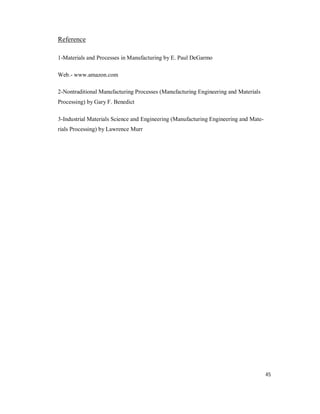 45
Reference
1-Materials and Processes in Manufacturing by E. Paul DeGarmo
Web.- www.amazon.com
2-Nontraditional Manufacturing Processes (Manufacturing Engineering and Materials
Processing) by Gary F. Benedict
3-Industrial Materials Science and Engineering (Manufacturing Engineering and Mate-
rials Processing) by Lawrence Murr
 