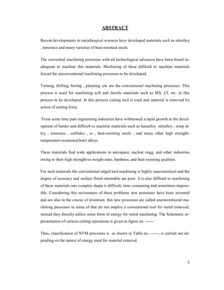 5
ABSTRACT
Recent developments in metallurgical sciences have developed materials such as nitralloy
, nimonics and many varieties of heat-resistant steels.
The convential machining processes with all technological advances have been found in-
adequate to machine this materials. Machining of these difficult to machine materials
forced the unconventional machining processes to be developed.
Turning, drilling, boring , planning ,etc are the conventional machining processes. This
process is used for machining soft and ductile materials such as MS, CI, etc. in this
process to be developed. In this process cutting tool is used and material is removed by
action of cutting force.
From some time past engineering industries have withnessed a rapid growth in the devel-
opment of harder and difficult to machine materials such as hastalloy nitralloy , wasp al-
loy , nimonics , carbides , ss , heat-resisting steels , and many other high strength-
temperature-resistance(hstr) alloys.
These materials find wide applications in aerospace, nuclear engg, and other industries
owing to their high strength-to-weight ratio, hardness, and heat-resisting qualities.
For such materials the conventional edged tool machining is highly uneconomical and the
degree of accuracy and surface finish attainable are poor. it is also difficult to machining
of these materials into complex shape is difficult, time consuming and sometimes imposs-
ible. Considering this seriousness of these problems new processes have been invented
and are also in the course of invention. this new processes are called unconventional ma-
chining processes in sense of that do not employ a conventional tool for metal removed,
instead they directly utilize some form of energy for metal machining. The Schematic re-
presentation of various cutting operations is given in figure no. ------
Thus, classification of NTM processes is as shown in Table no. ------, is carried out de-
pending on the nature of energy used for material removal.
 
