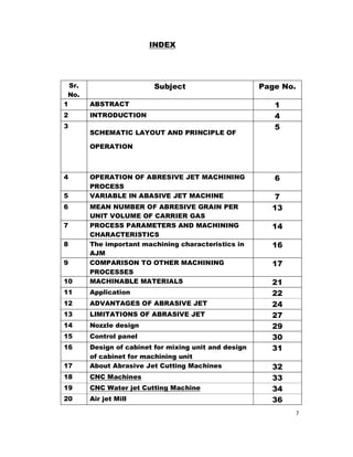 7
INDEX
Sr.
No.
Subject Page No.
1 ABSTRACT 1
2 INTRODUCTION 4
3
SCHEMATIC LAYOUT AND PRINCIPLE OF
OPERATION
5
4 OPERATION OF ABRESIVE JET MACHINING
PROCESS
6
5 VARIABLE IN ABASIVE JET MACHINE 7
6 MEAN NUMBER OF ABRESIVE GRAIN PER
UNIT VOLUME OF CARRIER GAS
13
7 PROCESS PARAMETERS AND MACHINING
CHARACTERISTICS
14
8 The important machining characteristics in
AJM
16
9 COMPARISON TO OTHER MACHINING
PROCESSES
17
10 MACHINABLE MATERIALS 21
11 Application 22
12 ADVANTAGES OF ABRASIVE JET 24
13 LIMITATIONS OF ABRASIVE JET 27
14 Nozzle design 29
15 Control panel 30
16 Design of cabinet for mixing unit and design
of cabinet for machining unit
31
17 About Abrasive Jet Cutting Machines 32
18 CNC Machines 33
19 CNC Water jet Cutting Machine 34
20 Air jet Mill 36
 
