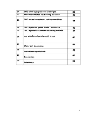 8
21 CNC ultra-high pressure water jet 38
22 Affrodable Water Jet Cutting Machine 40
23 CNC abrasive waterjet cutting machine:
41
24 CNC hydraulic press brake - multi axis 43
25 CNC Hydraulic Shear Or Shearing Machin 44
26 cnc precision turret punch press
46
27
Water Jet Machining
47
28
Sand-blasting machine
48
29
Conclusion
49
30
Reference
50
 