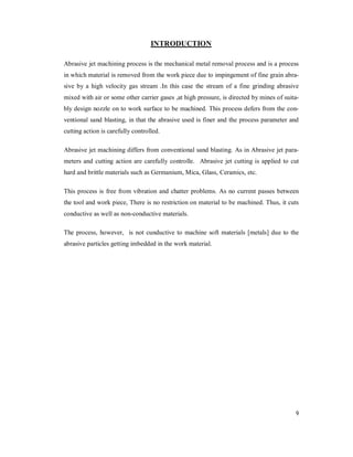 9
INTRODUCTION
Abrasive jet machining process is the mechanical metal removal process and is a process
in which material is removed from the work piece due to impingement of fine grain abra-
sive by a high velocity gas stream .In this case the stream of a fine grinding abrasive
mixed with air or some other carrier gases ,at high pressure, is directed by mines of suita-
bly design nozzle on to work surface to be machined. This process defers from the con-
ventional sand blasting, in that the abrasive used is finer and the process parameter and
cutting action is carefully controlled.
Abrasive jet machining differs from conventional sand blasting. As in Abrasive jet para-
meters and cutting action are carefully controlle. Abrasive jet cutting is applied to cut
hard and brittle materials such as Germanium, Mica, Glass, Ceramics, etc.
This process is free from vibration and chatter problems. As no current passes between
the tool and work piece, There is no restriction on material to be machined. Thus, it cuts
conductive as well as non-conductive materials.
The process, however, is not cunductive to machine soft materials [metals] due to the
abrasive particles getting imbedded in the work material.
 