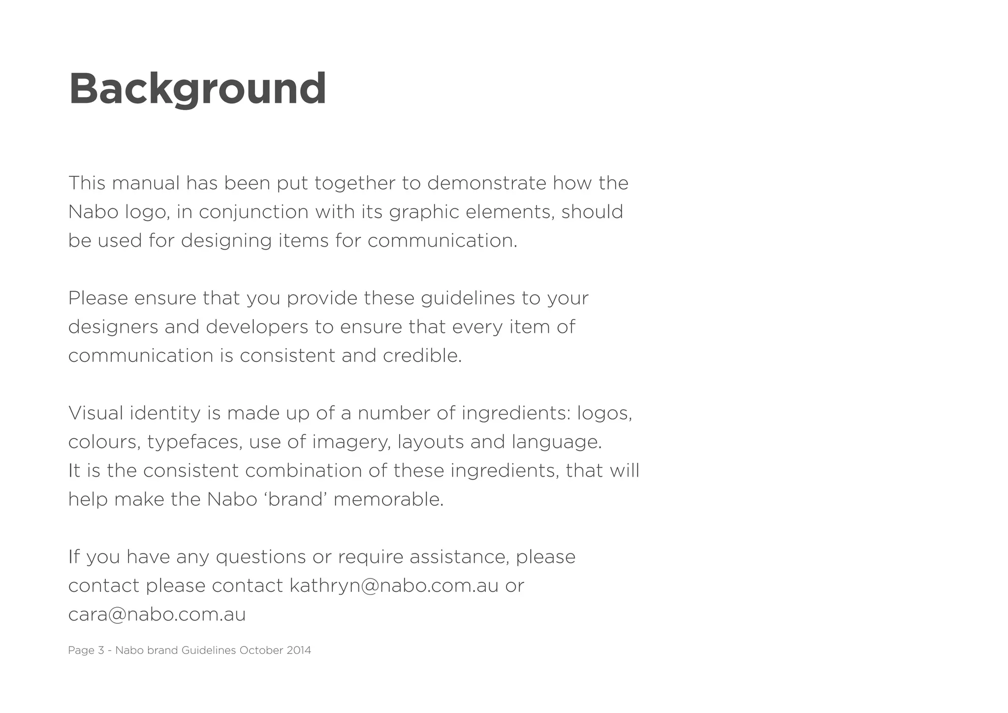 Background
This manual has been put together to demonstrate how the
Nabo logo, in conjunction with its graphic elements, should
be used for designing items for communication.
Please ensure that you provide these guidelines to your
designers and developers to ensure that every item of
communication is consistent and credible.
Visual identity is made up of a number of ingredients: logos,
colours, typefaces, use of imagery, layouts and language.
It is the consistent combination of these ingredients, that will
help make the Nabo ‘brand’ memorable.
If you have any questions or require assistance, please
contact please contact kathryn@nabo.com.au or
cara@nabo.com.au
Page 3 - Nabo brand Guidelines October 2014
 