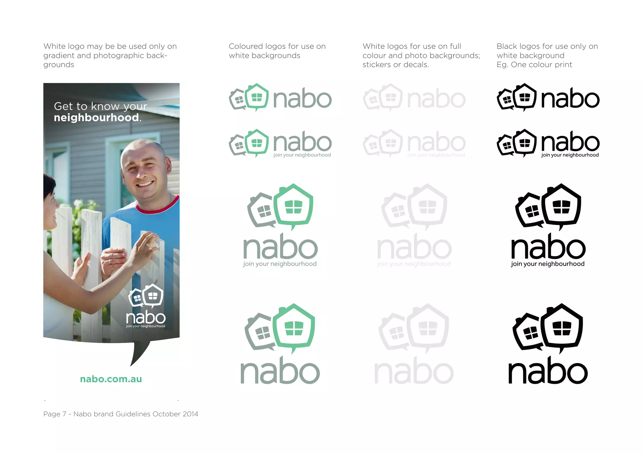 Get to know your
neighbourhood.
nabo.com.au
White logo may be be used only on
gradient and photographic back-
grounds
Coloured logos for use on
white backgrounds
White logos for use on full
colour and photo backgrounds;
stickers or decals.
Black logos for use only on
white background
Eg. One colour print
Page 7 - Nabo brand Guidelines October 2014
 
