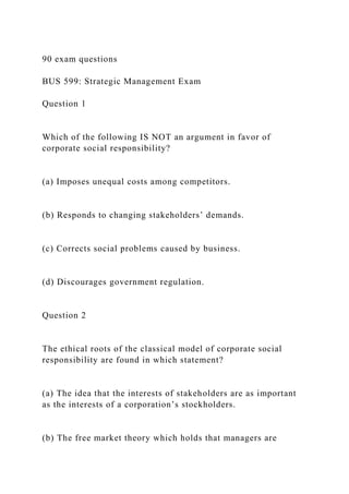 90 exam questions
BUS 599: Strategic Management Exam
Question 1
Which of the following IS NOT an argument in favor of
corporate social responsibility?
(a) Imposes unequal costs among competitors.
(b) Responds to changing stakeholders’ demands.
(c) Corrects social problems caused by business.
(d) Discourages government regulation.
Question 2
The ethical roots of the classical model of corporate social
responsibility are found in which statement?
(a) The idea that the interests of stakeholders are as important
as the interests of a corporation’s stockholders.
(b) The free market theory which holds that managers are
 
