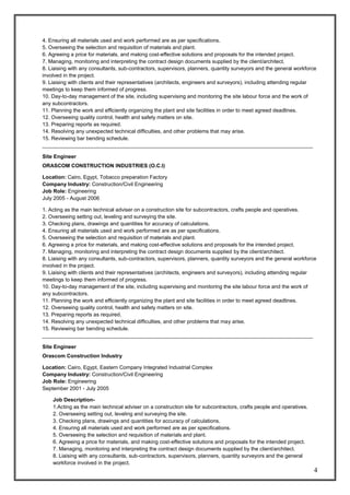 4
4. Ensuring all materials used and work performed are as per specifications.
5. Overseeing the selection and requisition of materials and plant.
6. Agreeing a price for materials, and making cost-effective solutions and proposals for the intended project.
7. Managing, monitoring and interpreting the contract design documents supplied by the client/architect.
8. Liaising with any consultants, sub-contractors, supervisors, planners, quantity surveyors and the general workforce
involved in the project.
9. Liaising with clients and their representatives (architects, engineers and surveyors), including attending regular
meetings to keep them informed of progress.
10. Day-to-day management of the site, including supervising and monitoring the site labour force and the work of
any subcontractors.
11. Planning the work and efficiently organizing the plant and site facilities in order to meet agreed deadlines.
12. Overseeing quality control, health and safety matters on site.
13. Preparing reports as required.
14. Resolving any unexpected technical difficulties, and other problems that may arise.
15. Reviewing bar bending schedule.
____________________________________________________________________________________________
Site Engineer
ORASCOM CONSTRUCTION INDUSTRIES (O.C.I)
Location: Cairo, Egypt, Tobacco preparation Factory
Company Industry: Construction/Civil Engineering
Job Role: Engineering
July 2005 - August 2006
1. Acting as the main technical adviser on a construction site for subcontractors, crafts people and operatives.
2. Overseeing setting out, leveling and surveying the site.
3. Checking plans, drawings and quantities for accuracy of calculations.
4. Ensuring all materials used and work performed are as per specifications.
5. Overseeing the selection and requisition of materials and plant.
6. Agreeing a price for materials, and making cost-effective solutions and proposals for the intended project.
7. Managing, monitoring and interpreting the contract design documents supplied by the client/architect.
8. Liaising with any consultants, sub-contractors, supervisors, planners, quantity surveyors and the general workforce
involved in the project.
9. Liaising with clients and their representatives (architects, engineers and surveyors), including attending regular
meetings to keep them informed of progress.
10. Day-to-day management of the site, including supervising and monitoring the site labour force and the work of
any subcontractors.
11. Planning the work and efficiently organizing the plant and site facilities in order to meet agreed deadlines.
12. Overseeing quality control, health and safety matters on site.
13. Preparing reports as required.
14. Resolving any unexpected technical difficulties, and other problems that may arise.
15. Reviewing bar bending schedule.
____________________________________________________________________________________________
Site Engineer
Orascom Construction Industry
Location: Cairo, Egypt, Eastern Company Integrated Industrial Complex
Company Industry: Construction/Civil Engineering
Job Role: Engineering
September 2001 - July 2005
Job Description-
1.Acting as the main technical adviser on a construction site for subcontractors, crafts people and operatives.
2. Overseeing setting out, leveling and surveying the site.
3. Checking plans, drawings and quantities for accuracy of calculations.
4. Ensuring all materials used and work performed are as per specifications.
5. Overseeing the selection and requisition of materials and plant.
6. Agreeing a price for materials, and making cost-effective solutions and proposals for the intended project.
7. Managing, monitoring and interpreting the contract design documents supplied by the client/architect.
8. Liaising with any consultants, sub-contractors, supervisors, planners, quantity surveyors and the general
workforce involved in the project.
 
