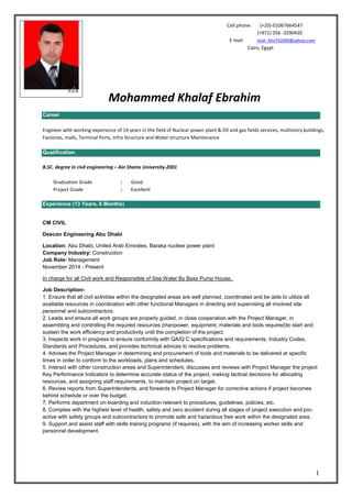 1
Career
Engineer with working experience of 14 years in the field of Nuclear power plant & Oil and gas fields services, multistory buildings,
Factories, malls, Terminal Ports, Infra Structure and Water structure Maintenance
Qualification
B.SC. degree in civil engineering – Ain Shams University-2001
Good:Graduation Grade
Excellent:Project Grade
Experience (13 Years, 6 Months)
CM CIVIL
Descon Engineering Abu Dhabi
Location: Abu Dhabi, United Arab Emirates, Baraka nuclear power plant
Company Industry: Construction
Job Role: Management
November 2014 - Present
In charge for all Civil work and Responsible of Sea Water By Bass Pump House,
Job Description-
1. Ensure that all civil activities within the designated areas are well planned, coordinated and be able to utilize all
available resources in coordination with other functional Managers in directing and supervising all involved site
personnel and subcontractors.
2. Leads and ensure all work groups are properly guided, in close cooperation with the Project Manager, in
assembling and controlling the required resources (manpower, equipment, materials and tools required)to start and
sustain the work efficiency and productivity until the completion of the project.
3. Inspects work in progress to ensure conformity with QA/Q C specifications and requirements, Industry Codes,
Standards and Procedures, and provides technical advices to resolve problems.
4. Advises the Project Manager in determining and procurement of tools and materials to be delivered at specific
times in order to conform to the workloads, plans and schedules.
5. Interact with other construction areas and Superintendent, discusses and reviews with Project Manager the project
Key Performance Indicators to determine accurate status of the project, making tactical decisions for allocating
resources, and assigning staff requirements, to maintain project on target.
6. Review reports from Superintendents, and forwards to Project Manager for corrective actions if project becomes
behind schedule or over the budget.
7. Performs department on‐boarding and induction relevant to procedures, guidelines, policies, etc.
8. Complies with the highest level of health, safety and zero accident during all stages of project execution and pro‐
active with safety groups and subcontractors to promote safe and hazardous free work within the designated area.
9. Support and assist staff with skills training programs (if requires), with the aim of increasing worker skills and
personnel development.
Cell phone: (+20)-01067664547
(+971) 056 -3290420
moh_kha742000@yahoo.comE mail
Cairo, Egypt
Mohammed Khalaf Ebrahim
 