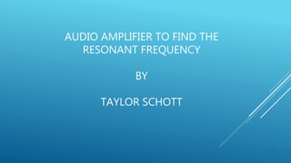 AUDIO AMPLIFIER TO FIND THE
RESONANT FREQUENCY
BY
TAYLOR SCHOTT
 