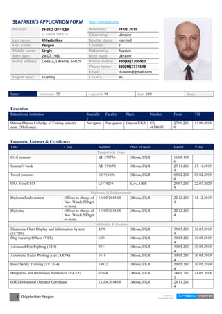 SEAFARER'S APPLICATION FORM http://crewdata.com
Position: THIRD OFFICER
or JUNIOR OFFICER
Readiness: 24.01.2015
Citizenship: Ukraine
Last name: Khlyebnikov Marital status married
First name: Yevgen Children: 2
Middle name: Sergiy Nationality: Russian
Birth date: 24.07.1980 Birth place: Ukraine
Home address: Odessa, Ukraine, 65029 Phone mobile: 380(66)1700410
Phone home: 380(48)7374548
Email: thavion@gmail.com
English level: Fluently CES 4.1: 96
Salary Minimum: 75 Expected: 98 Last: 190 $/day
Education
Educational institution Specialit
y
Faculty Place Number From Till
Odessa Marine Colledge of Fishing industry
nem. O.Solyanyk
Navigator Navigation Odessa/UKR CK
46586893
27.09.201
0
13.06.2014
Passports, Licenses & Certificates
Title Class Number Place of issue Issued Valid
Passports & Visas
Civil passport KE 379756 Odessa, UKR 16.08.199
6
Seaman's book AB 539650 Odessa, UKR 27.11.201
4
27.11.2019
Travel passport EE 911026 Odessa, UKR 03.02.200
9
03.02.2019
USA Visa C1/D k2474219 Kyiv, UKR 24.07.201
5
22.07.2020
Diplomas & Endorsements
Diploma Endorsement Officer in charge of
Nav. Watch 500 grt
or more.
13505/2014/08 Odessa, UKR 22.12.201
4
18.12.2019
Diploma Officer in charge of
Nav. Watch 500 grt
or more.
13505/2014/08 Odessa, UKR 22.12.201
4
Certificates & Licenses
Electronic Chart Display and Information System
(ECDIS)
4298 Odessa, UKR 30.05.201
4
30.05.2019
Ship Security Officer (VI/5) 6301 Odessa, UKR 30.05.201
4
30.05.2019
Advanced Fire Fighting (VI/3) 9334 Odessa, UKR 30.05.201
4
30.05.2019
Automatic Radar Plotting Aids (ARPA) 1618 Odessa, UKR 30.05.201
4
30.05.2019
Basic Safety Training (VI/1.1-4) 14032 Odessa, UKR 30.05.201
4
30.05.2019
Dangerous and Hazardous Substances (V4,V5) 07848 Odessa, UKR 14.05.201
3
14.05.2018
GMDSS General Operator Certificate 13288/2014/08 Odessa, UKR 26.11.201
4
1 Khlyebnikov Yevgen created by
crewdata.com
 