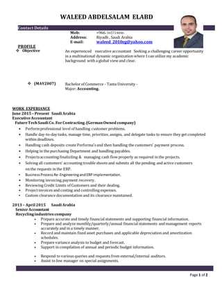 Page 1 of 2
WALEED ABDELSALAM ELABD
Contact Details
Mob: +966. 565714046
Address: Riyadh , Saudi Arabia
E-mail: waleed_2010eg@yahoo.com
PROFILE
 Objective An experienced executive accountant Seeking a challenging career opportunity
in a multinational dynamic organization where I can utilize my academic
background with a global view and clear.
 (MAY2007) Bachelor of Commerce - Tanta University -
Major: Accounting.
WORK EXPERIANCE
June 2015 – Present Saudi Arabia
ExecutiveAccountant
FutureTechSaudi Co. ForContracting.(GermanOwnedcompany)
• Performprofessional level of handling customer problems.
• Handle day-to-day tasks, manage time, prioritize, assigns, and delegate tasks to ensure they get completed
within deadlines.
• Handling cash deposits create Performa'sand then handling the customers’ payment process.
• Helping in the purchasing Department and handling payables.
• Projectsaccounting finaliziling & managing cash flow properly as required in the projects.
• Solving all customers' accounting trouble shoots and submits all the pending and active customers
on the requests in the ERP.
• BusinessProcessRe-EngineeringandERP implementation.
• Monitoring invoicing,payment recovery.
• Reviewing Credit Limits of Customers and their dealing.
• Projectinvoices and costing and controlling expenses.
• Custom clearance documentation and its clearance maintained.
2013– April 2015 Saudi Arabia
SeniorAccountant
Recyclingindustriescompany
• Prepare accurate and timely financial statements and supporting financial information.
• Prepare and analyze monthly/quarterly/annual financial statements and management reports
accurately and in a timely manner.
• Record and maintain fixed asset purchases and applicable depreciation and amortization
schedules.
• Prepare variance analysis to budget and forecast.
• Support in compilation of annual and periodic budget information.
• Respond to various queries and requests from external/internal auditors.
• Assist to line manager on special assignments.
 