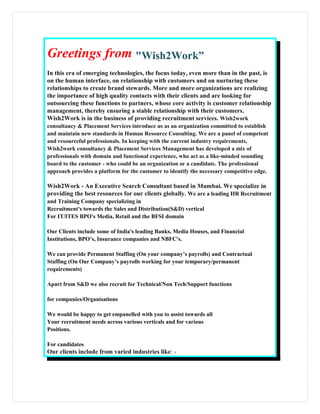 Greetings from "Wish2Work”"Wish2Work”
In this era of emerging technologies, the focus today, even more than in the past, is
on the human interface, on relationship with customers and on nurturing these
relationships to create brand stewards. More and more organizations are realizing
the importance of high quality contacts with their clients and are looking for
outsourcing these functions to partners, whose core activity is customer relationship
management, thereby ensuring a stable relationship with their customers.
Wish2Work is in the business of providing recruitment services. Wish2work
consultancy & Placement Services introduce us as an organization committed to establish
and maintain new standards in Human Resource Consulting. We are a panel of competent
and resourceful professionals. In keeping with the current industry requirements,
Wish2work consultancy & Placement Services Management has developed a mix of
professionals with domain and functional experience, who act as a like-minded sounding
board to the customer - who could be an organization or a candidate. The professional
approach provides a platform for the customer to identify the necessary competitive edge.
Wish2Work - An Executive Search Consultant based in Mumbai. We specialize in
providing the best resources for our clients globally. We are a leading HR Recruitment
and Training Company specializing in
Recruitment's towards the Sales and Distribution(S&D) vertical
For IT/ITES BPO's Media, Retail and the BFSI domain
Our Clients include some of India's leading Banks, Media Houses, and Financial
Institutions, BPO’s, Insurance companies and NBFC's.
We can provide Permanent Staffing (On your company’s payrolls) and Contractual
Staffing (On Our Company’s payrolls working for your temporary/permanent
requirements)
Apart from S&D we also recruit for Technical/Non Tech/Support functions
for companies/Organisations
We would be happy to get empanelled with you to assist towards all
Your recruitment needs across various verticals and for various
Positions.
For candidates
Our clients include from varied industries like: -
 
