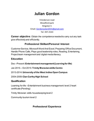 Julian Gordon
9 Anderson road
Woodford park
Kingston 5
Email: Gordonjulian2015@gmail.com
Tel: 397-2543
Career objective: Obtain the competence neededto carry out any task
give effectivelyand efficiently.
Professional Skillset/Personal Interest
CustomerService, Microsoft Word And Excel, Preparing Office Document,
Handle Phone Calls, Plays good leadership roles, Reading, Entertaining,
Projectteam management and digital media literacy.
Education
Dec –Present:Entertainmentmanagement(Learning for life)
Jan 2015 – Oct 2015: Trinity Moravianskills Centre
2013-2014:University of the West Indies Open Campus
2004-2009:Clan Carthy High School
Qualification
Learning for life –Entertainment business management: level 2 heart
certificate (Pending)
Trinity Moravian skills housekeeping level 2
Community tourism level 2
Professional Experience
 