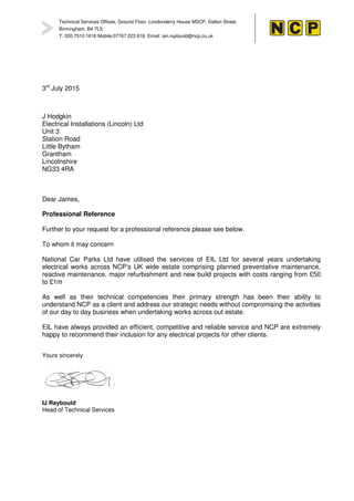 Technical Services Offices, Ground Floor, Londonderry House MSCP, Dalton Street,
Birmingham, B4 7LX
T: 020 7510 1616 Mobile:07767 223 618, Email: ian.raybould@ncp.co.uk
3rd
July 2015
J Hodgkin
Electrical Installations (Lincoln) Ltd
Unit 3
Station Road
Little Bytham
Grantham
Lincolnshire
NG33 4RA
Dear James,
Professional Reference
Further to your request for a professional reference please see below.
To whom it may concern
National Car Parks Ltd have utilised the services of EIL Ltd for several years undertaking
electrical works across NCP’s UK wide estate comprising planned preventative maintenance,
reactive maintenance, major refurbishment and new build projects with costs ranging from £50
to £1m
As well as their technical competencies their primary strength has been their ability to
understand NCP as a client and address our strategic needs without compromising the activities
of our day to day business when undertaking works across out estate.
EIL have always provided an efficient, competitive and reliable service and NCP are extremely
happy to recommend their inclusion for any electrical projects for other clients.
Yours sincerely
IJ Raybould
Head of Technical Services
 