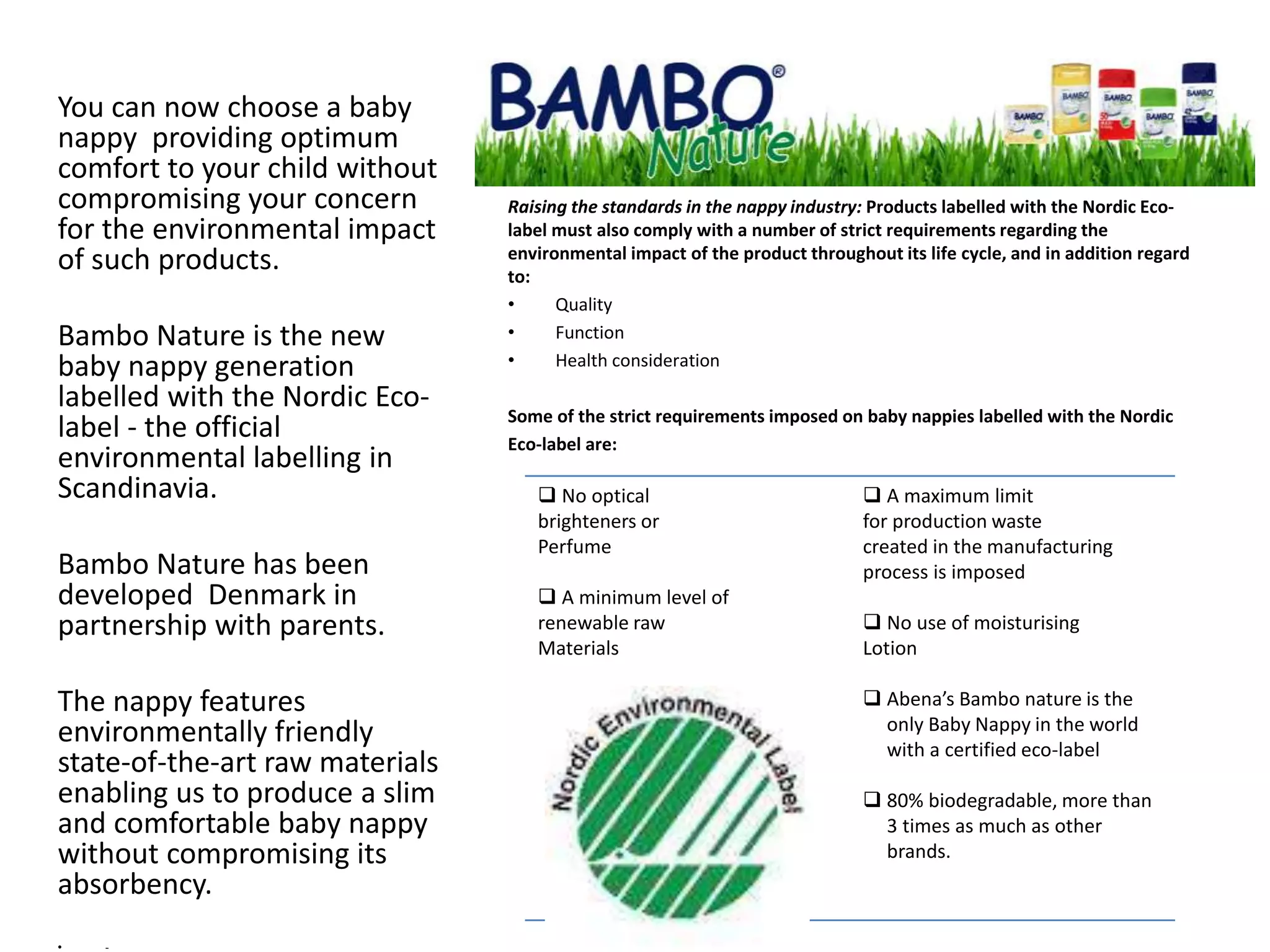 Raising the standards in the nappy industry: Products labelled with the Nordic Eco-
label must also comply with a number of strict requirements regarding the
environmental impact of the product throughout its life cycle, and in addition regard
to:
• Quality
• Function
• Health consideration
Some of the strict requirements imposed on baby nappies labelled with the Nordic
Eco-label are:
You can now choose a baby
nappy providing optimum
comfort to your child without
compromising your concern
for the environmental impact
of such products.
Bambo Nature is the new
baby nappy generation
labelled with the Nordic Eco-
label - the official
environmental labelling in
Scandinavia.
Bambo Nature has been
developed Denmark in
partnership with parents.
The nappy features
environmentally friendly
state-of-the-art raw materials
enabling us to produce a slim
and comfortable baby nappy
without compromising its
absorbency.
• -
 No optical
brighteners or
Perfume
 A minimum level of
renewable raw
Materials
 A maximum limit
for production waste
created in the manufacturing
process is imposed
 No use of moisturising
Lotion
 Abena’s Bambo nature is the
only Baby Nappy in the world
with a certified eco-label
 80% biodegradable, more than
3 times as much as other
brands.
 