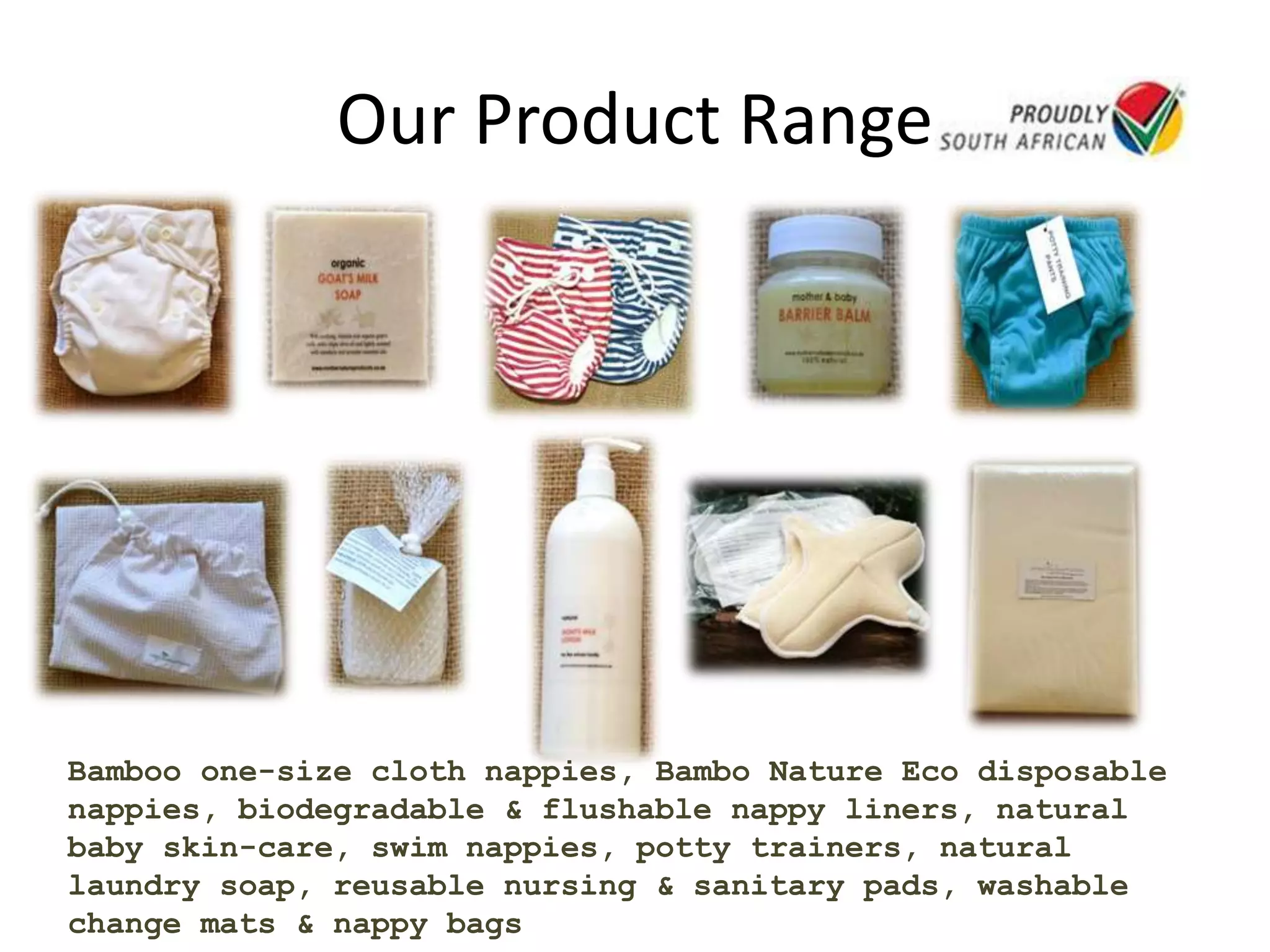 Our Product Range
Bamboo one-size cloth nappies, Bambo Nature Eco disposable
nappies, biodegradable & flushable nappy liners, natural
baby skin-care, swim nappies, potty trainers, natural
laundry soap, reusable nursing & sanitary pads, washable
change mats & nappy bags
 
