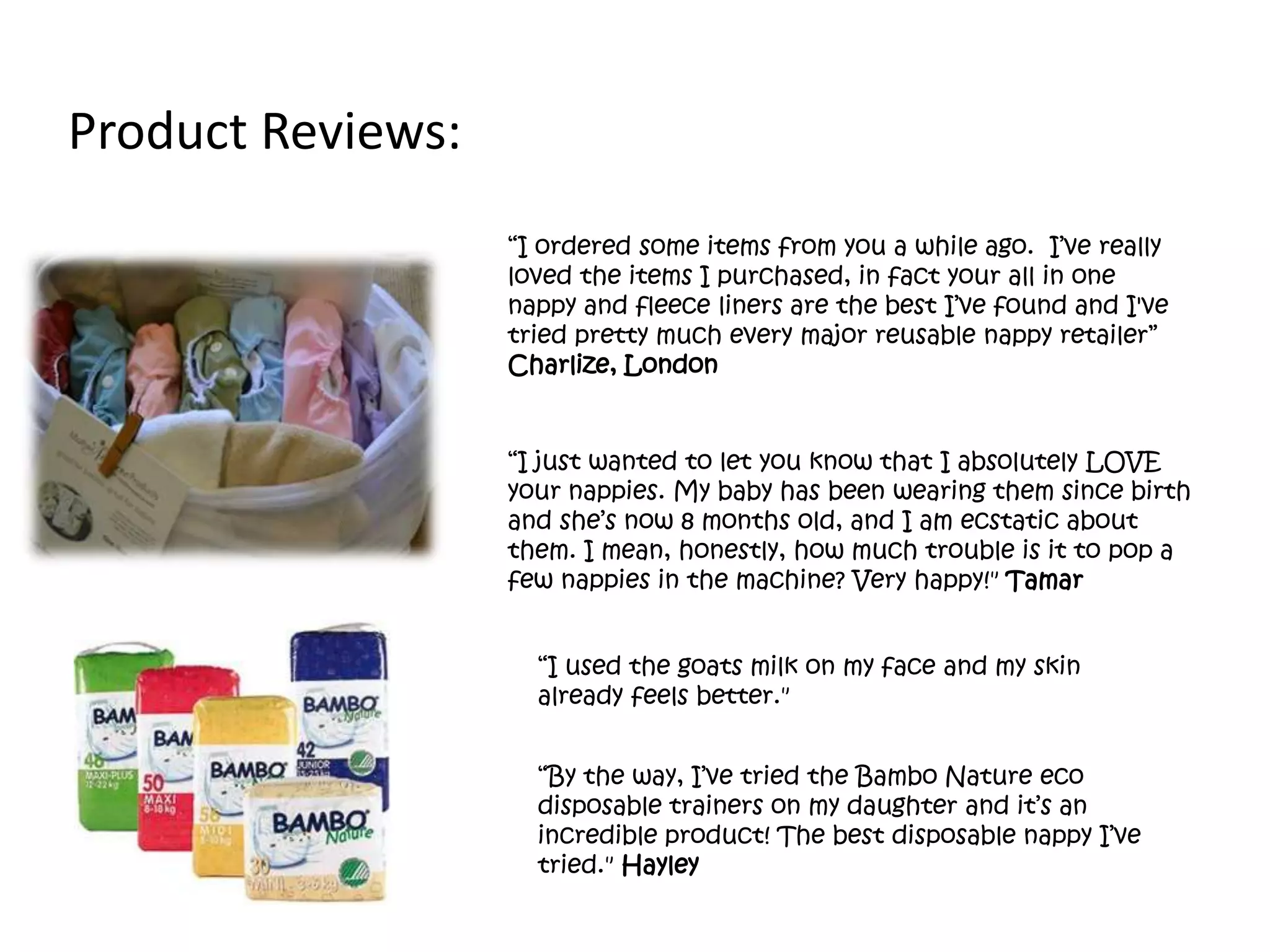 “I just wanted to let you know that I absolutely LOVE
your nappies. My baby has been wearing them since birth
and she’s now 8 months old, and I am ecstatic about
them. I mean, honestly, how much trouble is it to pop a
few nappies in the machine? Very happy!" Tamar
“I used the goats milk on my face and my skin
already feels better."
Product Reviews:
“I ordered some items from you a while ago. I’ve really
loved the items I purchased, in fact your all in one
nappy and fleece liners are the best I’ve found and I've
tried pretty much every major reusable nappy retailer”
Charlize, London
“By the way, I’ve tried the Bambo Nature eco
disposable trainers on my daughter and it’s an
incredible product! The best disposable nappy I’ve
tried." Hayley
 