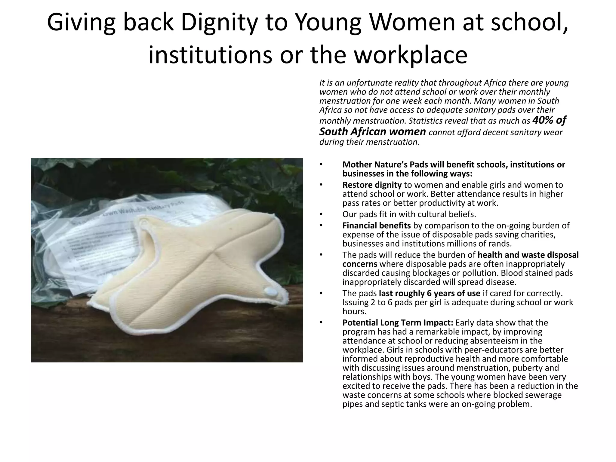 Giving back Dignity to Young Women at school,
institutions or the workplace
It is an unfortunate reality that throughout Africa there are young
women who do not attend school or work over their monthly
menstruation for one week each month. Many women in South
Africa so not have access to adequate sanitary pads over their
monthly menstruation. Statistics reveal that as much as 40% of
South African women cannot afford decent sanitary wear
during their menstruation.
• Mother Nature’s Pads will benefit schools, institutions or
businesses in the following ways:
• Restore dignity to women and enable girls and women to
attend school or work. Better attendance results in higher
pass rates or better productivity at work.
• Our pads fit in with cultural beliefs.
• Financial benefits by comparison to the on-going burden of
expense of the issue of disposable pads saving charities,
businesses and institutions millions of rands.
• The pads will reduce the burden of health and waste disposal
concerns where disposable pads are often inappropriately
discarded causing blockages or pollution. Blood stained pads
inappropriately discarded will spread disease.
• The pads last roughly 6 years of use if cared for correctly.
Issuing 2 to 6 pads per girl is adequate during school or work
hours.
• Potential Long Term Impact: Early data show that the
program has had a remarkable impact, by improving
attendance at school or reducing absenteeism in the
workplace. Girls in schools with peer-educators are better
informed about reproductive health and more comfortable
with discussing issues around menstruation, puberty and
relationships with boys. The young women have been very
excited to receive the pads. There has been a reduction in the
waste concerns at some schools where blocked sewerage
pipes and septic tanks were an on-going problem.
 