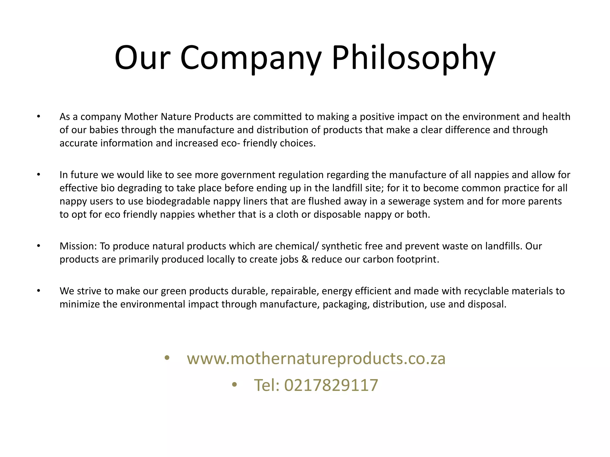 Our Company Philosophy
• As a company Mother Nature Products are committed to making a positive impact on the environment and health
of our babies through the manufacture and distribution of products that make a clear difference and through
accurate information and increased eco- friendly choices.
• In future we would like to see more government regulation regarding the manufacture of all nappies and allow for
effective bio degrading to take place before ending up in the landfill site; for it to become common practice for all
nappy users to use biodegradable nappy liners that are flushed away in a sewerage system and for more parents
to opt for eco friendly nappies whether that is a cloth or disposable nappy or both.
• Mission: To produce natural products which are chemical/ synthetic free and prevent waste on landfills. Our
products are primarily produced locally to create jobs & reduce our carbon footprint.
• We strive to make our green products durable, repairable, energy efficient and made with recyclable materials to
minimize the environmental impact through manufacture, packaging, distribution, use and disposal.
• www.mothernatureproducts.co.za
• Tel: 0217829117
 