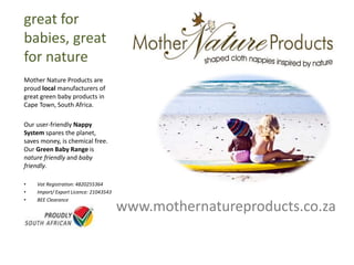 www.mothernatureproducts.co.za
great for
babies, great
for nature
Mother Nature Products are
proud local manufacturers of
great green baby products in
Cape Town, South Africa.
Our user-friendly Nappy
System spares the planet,
saves money, is chemical free.
Our Green Baby Range is
nature friendly and baby
friendly.
• Vat Registration: 4820255364
• Import/ Export Licence: 21043543
• BEE Clearance
 