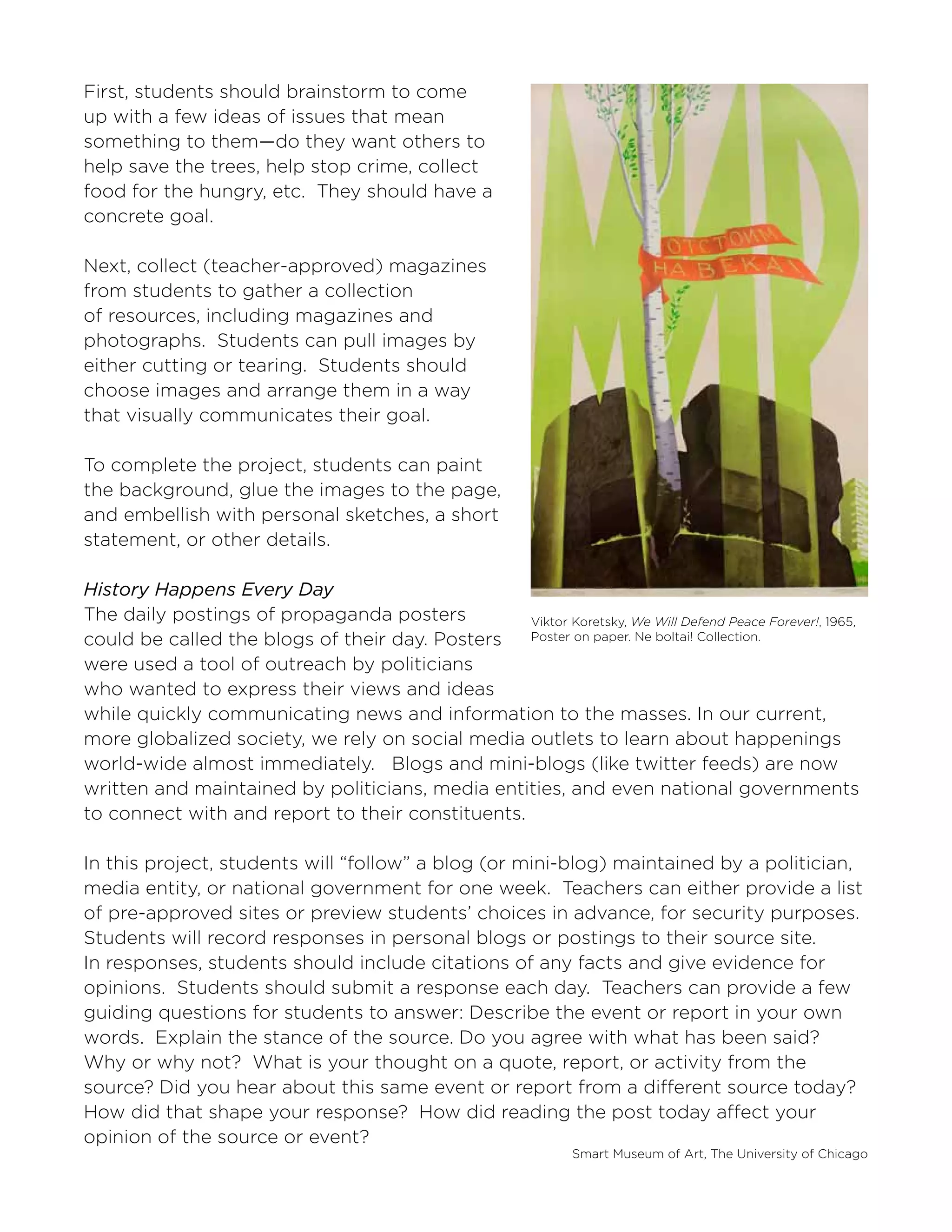 Smart Museum of Art, The University of Chicago
First, students should brainstorm to come
up with a few ideas of issues that mean
something to them—do they want others to
help save the trees, help stop crime, collect
food for the hungry, etc. They should have a
concrete goal.
Next, collect (teacher-approved) magazines
from students to gather a collection
of resources, including magazines and
photographs. Students can pull images by
either cutting or tearing. Students should
choose images and arrange them in a way
that visually communicates their goal.
To complete the project, students can paint
the background, glue the images to the page,
and embellish with personal sketches, a short
statement, or other details.
History Happens Every Day
The daily postings of propaganda posters
could be called the blogs of their day. Posters
were used a tool of outreach by politicians
who wanted to express their views and ideas
while quickly communicating news and information to the masses. In our current,
more globalized society, we rely on social media outlets to learn about happenings
world-wide almost immediately. Blogs and mini-blogs (like twitter feeds) are now
written and maintained by politicians, media entities, and even national governments
to connect with and report to their constituents.
In this project, students will “follow” a blog (or mini-blog) maintained by a politician,
media entity, or national government for one week. Teachers can either provide a list
of pre-approved sites or preview students’ choices in advance, for security purposes.
Students will record responses in personal blogs or postings to their source site.
In responses, students should include citations of any facts and give evidence for
opinions. Students should submit a response each day. Teachers can provide a few
guiding questions for students to answer: Describe the event or report in your own
words. Explain the stance of the source. Do you agree with what has been said?
Why or why not? What is your thought on a quote, report, or activity from the
source? Did you hear about this same event or report from a different source today?
How did that shape your response? How did reading the post today affect your
opinion of the source or event?
Viktor Koretsky, We Will Defend Peace Forever!, 1965,
Poster on paper. Ne boltai! Collection.
 