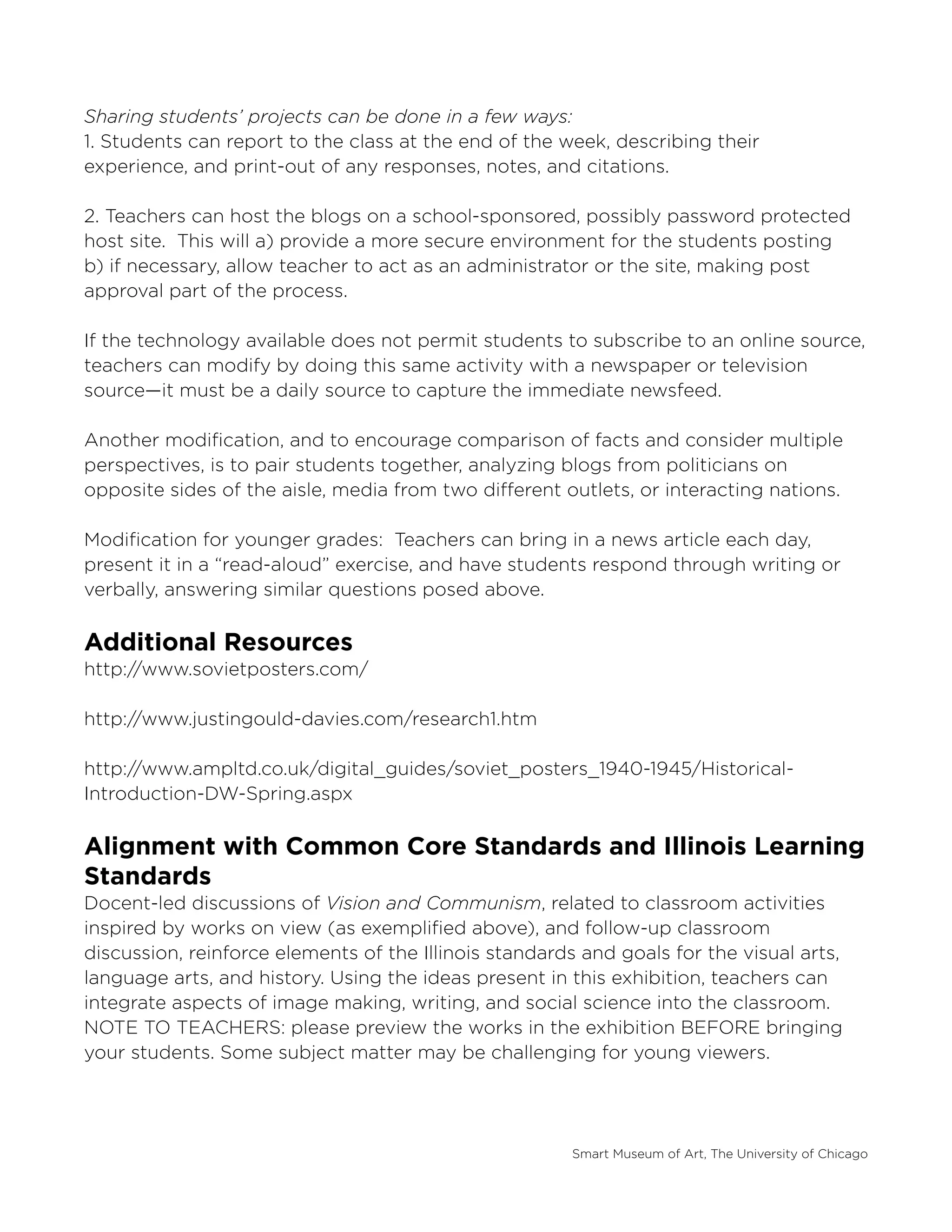 Smart Museum of Art, The University of Chicago
Sharing students’ projects can be done in a few ways:
1. Students can report to the class at the end of the week, describing their
experience, and print-out of any responses, notes, and citations.
2. Teachers can host the blogs on a school-sponsored, possibly password protected
host site. This will a) provide a more secure environment for the students posting
b) if necessary, allow teacher to act as an administrator or the site, making post
approval part of the process.
If the technology available does not permit students to subscribe to an online source,
teachers can modify by doing this same activity with a newspaper or television
source—it must be a daily source to capture the immediate newsfeed.
Another modification, and to encourage comparison of facts and consider multiple
perspectives, is to pair students together, analyzing blogs from politicians on
opposite sides of the aisle, media from two different outlets, or interacting nations.
Modification for younger grades: Teachers can bring in a news article each day,
present it in a “read-aloud” exercise, and have students respond through writing or
verbally, answering similar questions posed above.
Additional Resources
http://www.sovietposters.com/
http://www.justingould-davies.com/research1.htm
http://www.ampltd.co.uk/digital_guides/soviet_posters_1940-1945/Historical-
Introduction-DW-Spring.aspx
Alignment with Common Core Standards and Illinois Learning
Standards
Docent-led discussions of Vision and Communism, related to classroom activities
inspired by works on view (as exemplified above), and follow-up classroom
discussion, reinforce elements of the Illinois standards and goals for the visual arts,
language arts, and history. Using the ideas present in this exhibition, teachers can
integrate aspects of image making, writing, and social science into the classroom.
NOTE TO TEACHERS: please preview the works in the exhibition BEFORE bringing
your students. Some subject matter may be challenging for young viewers.
 