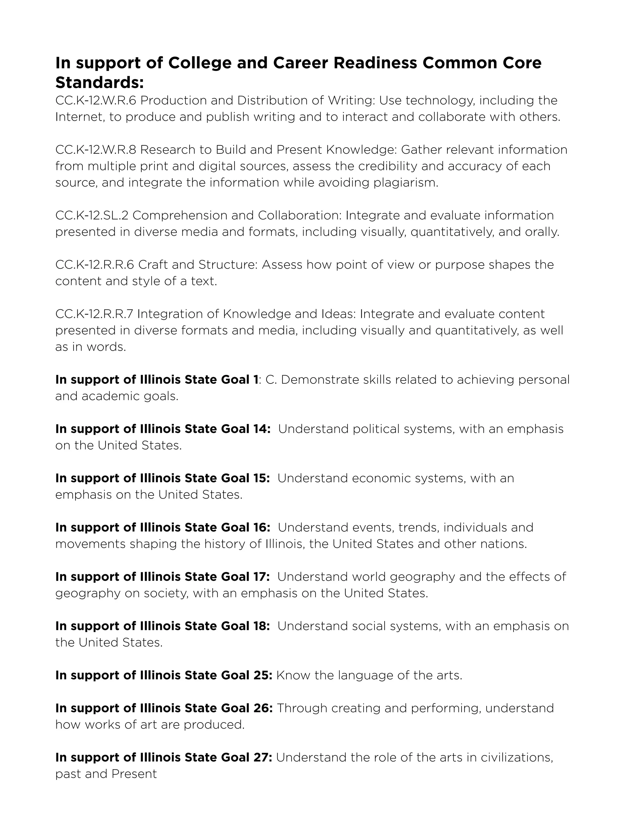 Smart Museum of Art, The University of Chicago
In support of College and Career Readiness Common Core
Standards:
CC.K-12.W.R.6 Production and Distribution of Writing: Use technology, including the
Internet, to produce and publish writing and to interact and collaborate with others.
CC.K-12.W.R.8 Research to Build and Present Knowledge: Gather relevant information
from multiple print and digital sources, assess the credibility and accuracy of each
source, and integrate the information while avoiding plagiarism.
CC.K-12.SL.2 Comprehension and Collaboration: Integrate and evaluate information
presented in diverse media and formats, including visually, quantitatively, and orally.
CC.K-12.R.R.6 Craft and Structure: Assess how point of view or purpose shapes the
content and style of a text.
CC.K-12.R.R.7 Integration of Knowledge and Ideas: Integrate and evaluate content
presented in diverse formats and media, including visually and quantitatively, as well
as in words.
In support of Illinois State Goal 1: C. Demonstrate skills related to achieving personal
and academic goals.
In support of Illinois State Goal 14: Understand political systems, with an emphasis
on the United States.
In support of Illinois State Goal 15: Understand economic systems, with an
emphasis on the United States.
In support of Illinois State Goal 16: Understand events, trends, individuals and
movements shaping the history of Illinois, the United States and other nations.
In support of Illinois State Goal 17: Understand world geography and the effects of
geography on society, with an emphasis on the United States.
In support of Illinois State Goal 18: Understand social systems, with an emphasis on
the United States.
In support of Illinois State Goal 25: Know the language of the arts.
In support of Illinois State Goal 26: Through creating and performing, understand
how works of art are produced.
In support of Illinois State Goal 27: Understand the role of the arts in civilizations,
past and Present
 