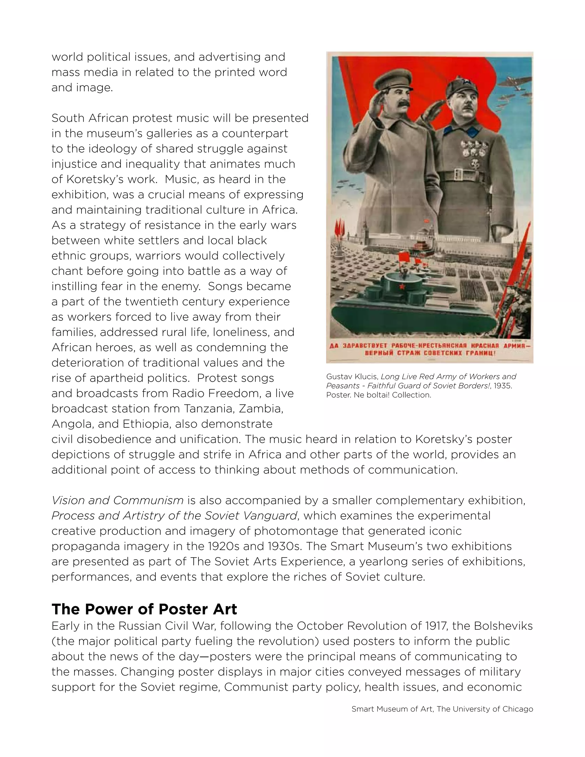 Smart Museum of Art, The University of Chicago
world political issues, and advertising and
mass media in related to the printed word
and image.
South African protest music will be presented
in the museum’s galleries as a counterpart
to the ideology of shared struggle against
injustice and inequality that animates much
of Koretsky’s work. Music, as heard in the
exhibition, was a crucial means of expressing
and maintaining traditional culture in Africa.
As a strategy of resistance in the early wars
between white settlers and local black
ethnic groups, warriors would collectively
chant before going into battle as a way of
instilling fear in the enemy. Songs became
a part of the twentieth century experience
as workers forced to live away from their
families, addressed rural life, loneliness, and
African heroes, as well as condemning the
deterioration of traditional values and the
rise of apartheid politics. Protest songs
and broadcasts from Radio Freedom, a live
broadcast station from Tanzania, Zambia,
Angola, and Ethiopia, also demonstrate
civil disobedience and unification. The music heard in relation to Koretsky’s poster
depictions of struggle and strife in Africa and other parts of the world, provides an
additional point of access to thinking about methods of communication.
Vision and Communism is also accompanied by a smaller complementary exhibition,
Process and Artistry of the Soviet Vanguard, which examines the experimental
creative production and imagery of photomontage that generated iconic
propaganda imagery in the 1920s and 1930s. The Smart Museum’s two exhibitions
are presented as part of The Soviet Arts Experience, a yearlong series of exhibitions,
performances, and events that explore the riches of Soviet culture.
The Power of Poster Art
Early in the Russian Civil War, following the October Revolution of 1917, the Bolsheviks
(the major political party fueling the revolution) used posters to inform the public
about the news of the day—posters were the principal means of communicating to
the masses. Changing poster displays in major cities conveyed messages of military
support for the Soviet regime, Communist party policy, health issues, and economic
Gustav Klucis, Long Live Red Army of Workers and
Peasants - Faithful Guard of Soviet Borders!, 1935.
Poster. Ne boltai! Collection.
 