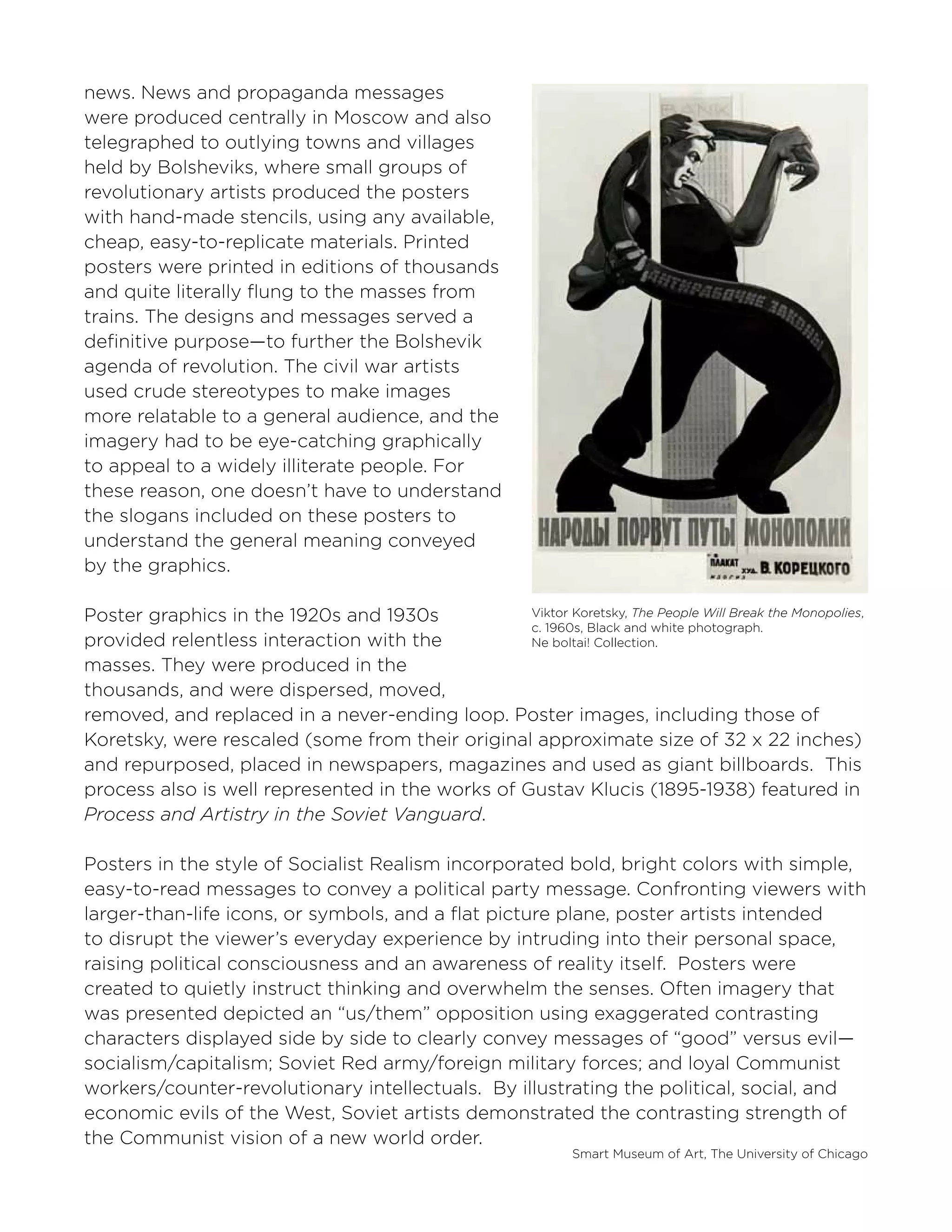 Smart Museum of Art, The University of Chicago
Viktor Koretsky, The People Will Break the Monopolies,
c. 1960s, Black and white photograph.
Ne boltai! Collection.
news. News and propaganda messages
were produced centrally in Moscow and also
telegraphed to outlying towns and villages
held by Bolsheviks, where small groups of
revolutionary artists produced the posters
with hand-made stencils, using any available,
cheap, easy-to-replicate materials. Printed
posters were printed in editions of thousands
and quite literally flung to the masses from
trains. The designs and messages served a
definitive purpose—to further the Bolshevik
agenda of revolution. The civil war artists
used crude stereotypes to make images
more relatable to a general audience, and the
imagery had to be eye-catching graphically
to appeal to a widely illiterate people. For
these reason, one doesn’t have to understand
the slogans included on these posters to
understand the general meaning conveyed
by the graphics.
Poster graphics in the 1920s and 1930s
provided relentless interaction with the
masses. They were produced in the
thousands, and were dispersed, moved,
removed, and replaced in a never-ending loop. Poster images, including those of
Koretsky, were rescaled (some from their original approximate size of 32 x 22 inches)
and repurposed, placed in newspapers, magazines and used as giant billboards. This
process also is well represented in the works of Gustav Klucis (1895-1938) featured in
Process and Artistry in the Soviet Vanguard.
Posters in the style of Socialist Realism incorporated bold, bright colors with simple,
easy-to-read messages to convey a political party message. Confronting viewers with
larger-than-life icons, or symbols, and a flat picture plane, poster artists intended
to disrupt the viewer’s everyday experience by intruding into their personal space,
raising political consciousness and an awareness of reality itself. Posters were
created to quietly instruct thinking and overwhelm the senses. Often imagery that
was presented depicted an “us/them” opposition using exaggerated contrasting
characters displayed side by side to clearly convey messages of “good” versus evil—
socialism/capitalism; Soviet Red army/foreign military forces; and loyal Communist
workers/counter-revolutionary intellectuals. By illustrating the political, social, and
economic evils of the West, Soviet artists demonstrated the contrasting strength of
the Communist vision of a new world order.
 