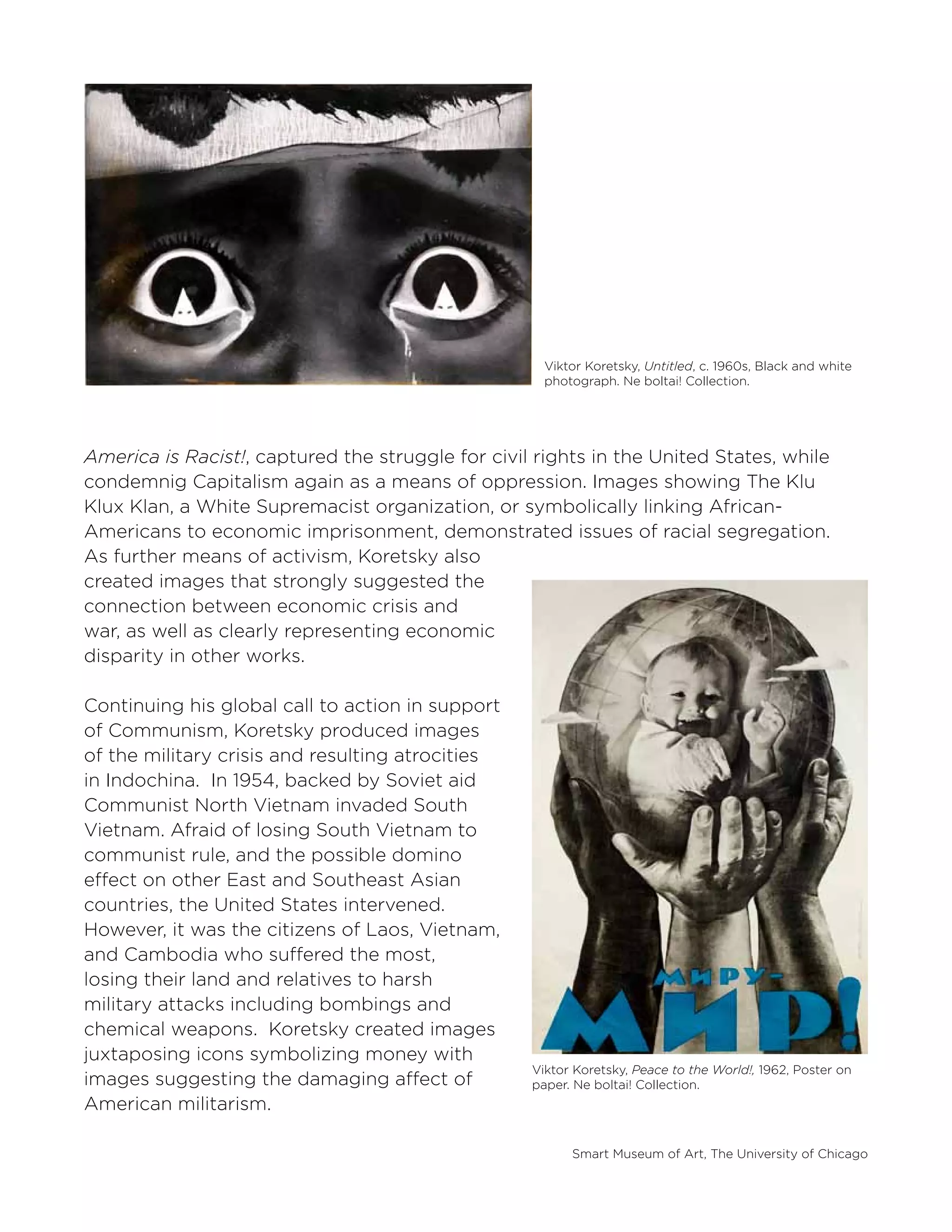 Smart Museum of Art, The University of Chicago
Viktor Koretsky, Untitled, c. 1960s, Black and white
photograph. Ne boltai! Collection.
Viktor Koretsky, Peace to the World!, 1962, Poster on
paper. Ne boltai! Collection.
America is Racist!, captured the struggle for civil rights in the United States, while
condemnig Capitalism again as a means of oppression. Images showing The Klu
Klux Klan, a White Supremacist organization, or symbolically linking African-
Americans to economic imprisonment, demonstrated issues of racial segregation.
As further means of activism, Koretsky also
created images that strongly suggested the
connection between economic crisis and
war, as well as clearly representing economic
disparity in other works.
Continuing his global call to action in support
of Communism, Koretsky produced images
of the military crisis and resulting atrocities
in Indochina. In 1954, backed by Soviet aid
Communist North Vietnam invaded South
Vietnam. Afraid of losing South Vietnam to
communist rule, and the possible domino
effect on other East and Southeast Asian
countries, the United States intervened.
However, it was the citizens of Laos, Vietnam,
and Cambodia who suffered the most,
losing their land and relatives to harsh
military attacks including bombings and
chemical weapons. Koretsky created images
juxtaposing icons symbolizing money with
images suggesting the damaging affect of
American militarism.
 