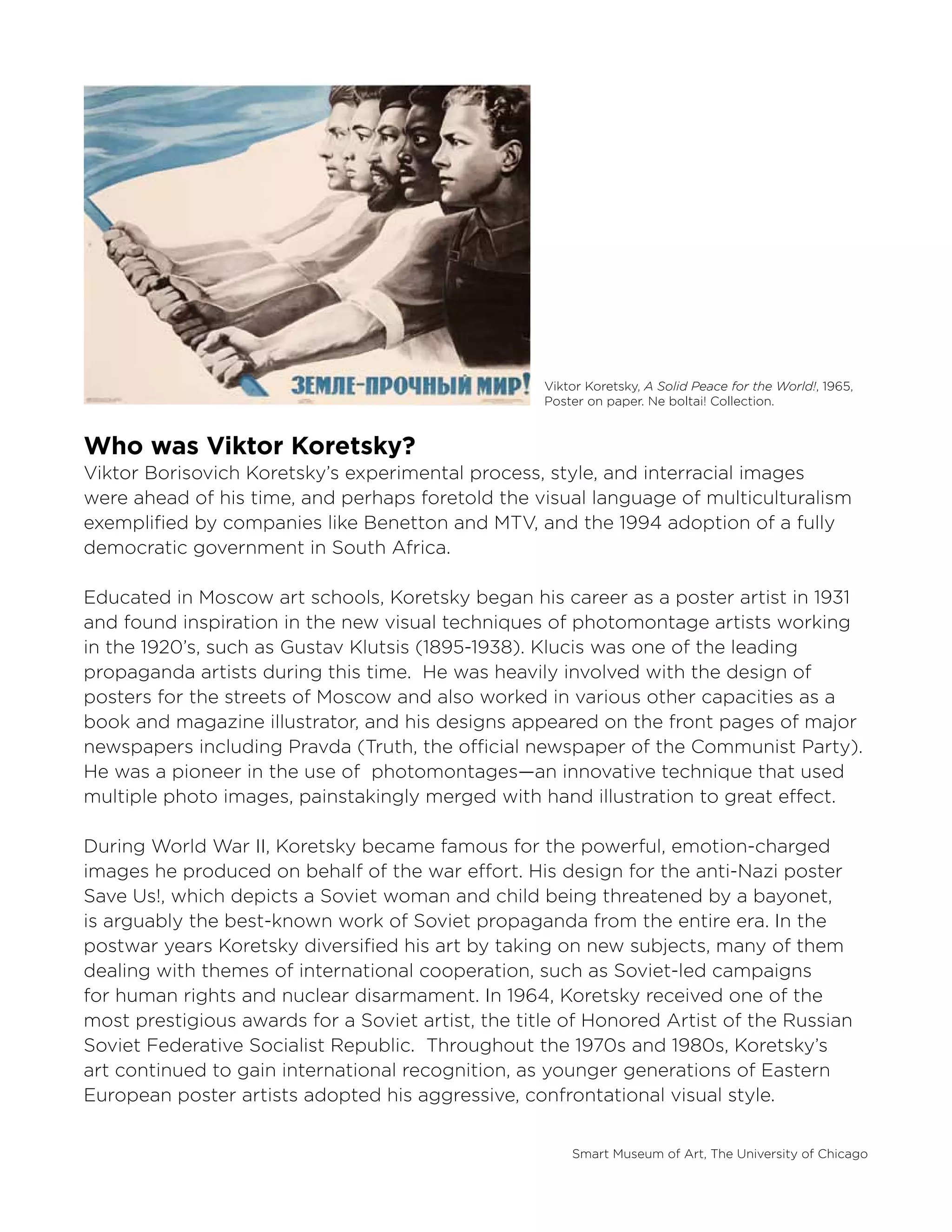 Smart Museum of Art, The University of Chicago
Viktor Koretsky, A Solid Peace for the World!, 1965,
Poster on paper. Ne boltai! Collection.
Who was Viktor Koretsky?
Viktor Borisovich Koretsky’s experimental process, style, and interracial images
were ahead of his time, and perhaps foretold the visual language of multiculturalism
exemplified by companies like Benetton and MTV, and the 1994 adoption of a fully
democratic government in South Africa.
Educated in Moscow art schools, Koretsky began his career as a poster artist in 1931
and found inspiration in the new visual techniques of photomontage artists working
in the 1920’s, such as Gustav Klutsis (1895-1938). Klucis was one of the leading
propaganda artists during this time. He was heavily involved with the design of
posters for the streets of Moscow and also worked in various other capacities as a
book and magazine illustrator, and his designs appeared on the front pages of major
newspapers including Pravda (Truth, the official newspaper of the Communist Party).
He was a pioneer in the use of photomontages—an innovative technique that used
multiple photo images, painstakingly merged with hand illustration to great effect.
During World War II, Koretsky became famous for the powerful, emotion-charged
images he produced on behalf of the war effort. His design for the anti-Nazi poster
Save Us!, which depicts a Soviet woman and child being threatened by a bayonet,
is arguably the best-known work of Soviet propaganda from the entire era. In the
postwar years Koretsky diversified his art by taking on new subjects, many of them
dealing with themes of international cooperation, such as Soviet-led campaigns
for human rights and nuclear disarmament. In 1964, Koretsky received one of the
most prestigious awards for a Soviet artist, the title of Honored Artist of the Russian
Soviet Federative Socialist Republic. Throughout the 1970s and 1980s, Koretsky’s
art continued to gain international recognition, as younger generations of Eastern
European poster artists adopted his aggressive, confrontational visual style.
 