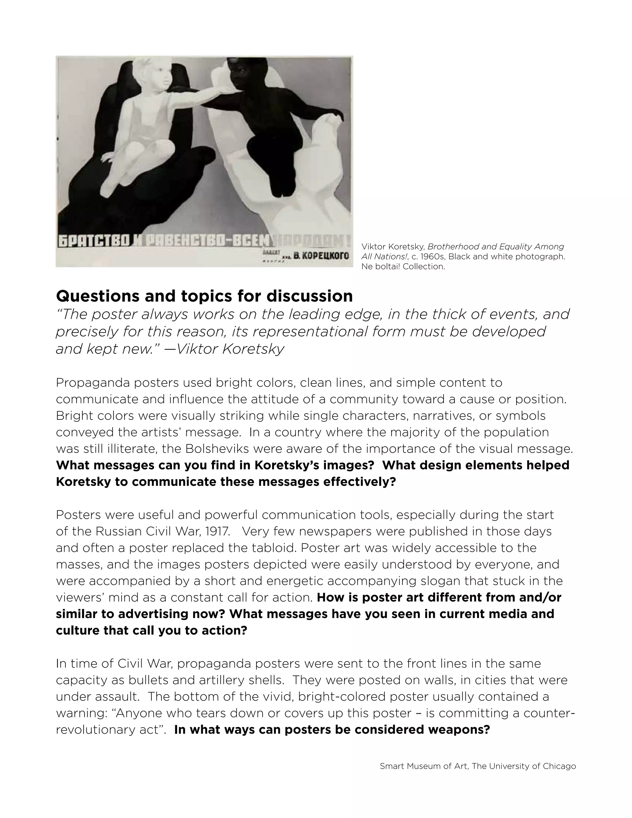 Smart Museum of Art, The University of Chicago
Viktor Koretsky, Brotherhood and Equality Among
All Nations!, c. 1960s, Black and white photograph.
Ne boltai! Collection.
Questions and topics for discussion
“The poster always works on the leading edge, in the thick of events, and
precisely for this reason, its representational form must be developed
and kept new.” —Viktor Koretsky
Propaganda posters used bright colors, clean lines, and simple content to
communicate and influence the attitude of a community toward a cause or position.
Bright colors were visually striking while single characters, narratives, or symbols
conveyed the artists’ message. In a country where the majority of the population
was still illiterate, the Bolsheviks were aware of the importance of the visual message.
What messages can you find in Koretsky’s images? What design elements helped
Koretsky to communicate these messages effectively?
Posters were useful and powerful communication tools, especially during the start
of the Russian Civil War, 1917. Very few newspapers were published in those days
and often a poster replaced the tabloid. Poster art was widely accessible to the
masses, and the images posters depicted were easily understood by everyone, and
were accompanied by a short and energetic accompanying slogan that stuck in the
viewers’ mind as a constant call for action. How is poster art different from and/or
similar to advertising now? What messages have you seen in current media and
culture that call you to action?
In time of Civil War, propaganda posters were sent to the front lines in the same
capacity as bullets and artillery shells. They were posted on walls, in cities that were
under assault. The bottom of the vivid, bright-colored poster usually contained a
warning: “Anyone who tears down or covers up this poster – is committing a counter-
revolutionary act”. In what ways can posters be considered weapons?
 
