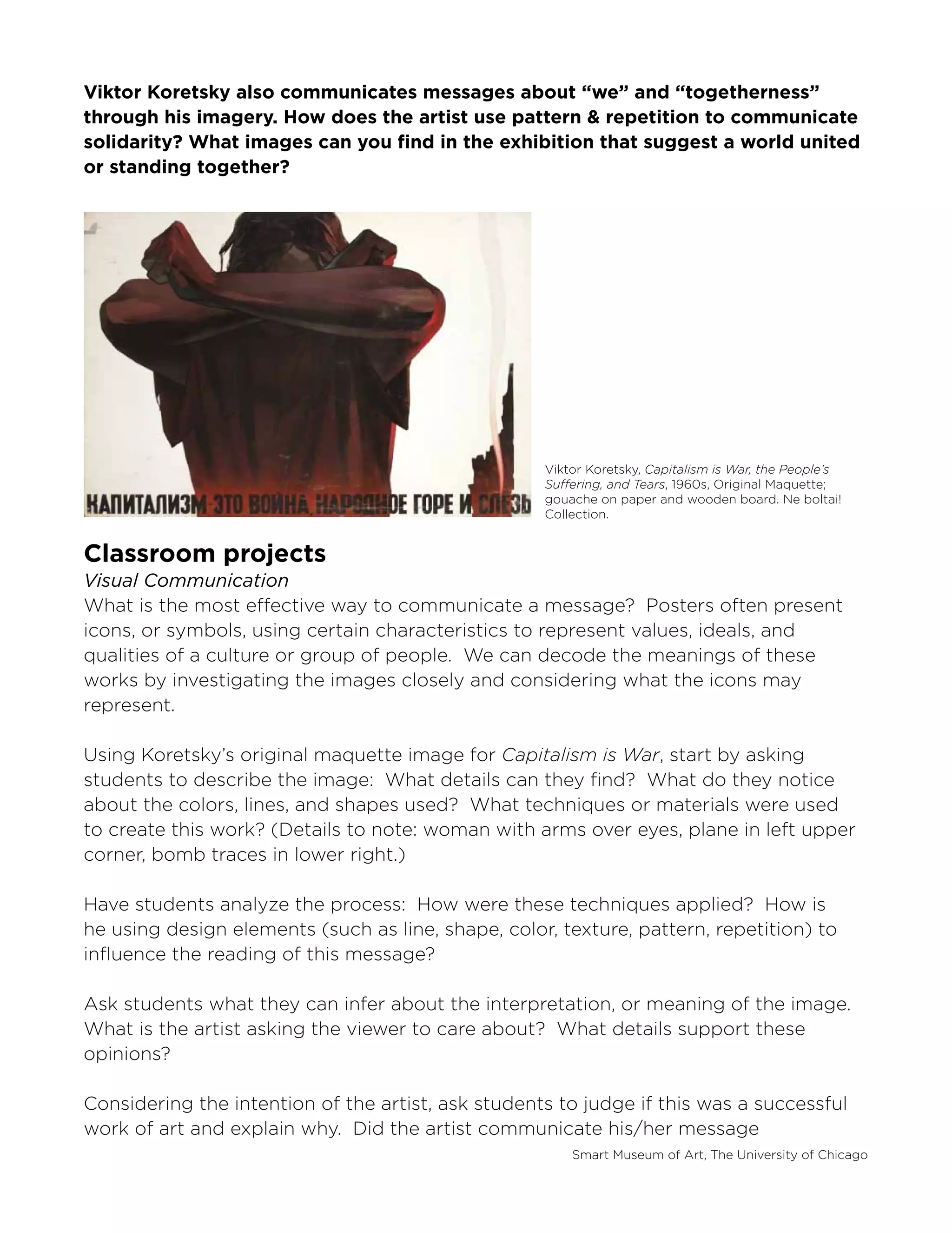 Smart Museum of Art, The University of Chicago
Viktor Koretsky also communicates messages about “we” and “togetherness”
through his imagery. How does the artist use pattern & repetition to communicate
solidarity? What images can you find in the exhibition that suggest a world united
or standing together?
Classroom projects
Visual Communication
What is the most effective way to communicate a message? Posters often present
icons, or symbols, using certain characteristics to represent values, ideals, and
qualities of a culture or group of people. We can decode the meanings of these
works by investigating the images closely and considering what the icons may
represent.
Using Koretsky’s original maquette image for Capitalism is War, start by asking
students to describe the image: What details can they find? What do they notice
about the colors, lines, and shapes used? What techniques or materials were used
to create this work? (Details to note: woman with arms over eyes, plane in left upper
corner, bomb traces in lower right.)
Have students analyze the process: How were these techniques applied? How is
he using design elements (such as line, shape, color, texture, pattern, repetition) to
influence the reading of this message?
Ask students what they can infer about the interpretation, or meaning of the image.
What is the artist asking the viewer to care about? What details support these
opinions?
Considering the intention of the artist, ask students to judge if this was a successful
work of art and explain why. Did the artist communicate his/her message
Viktor Koretsky, Capitalism is War, the People’s
Suffering, and Tears, 1960s, Original Maquette;
gouache on paper and wooden board. Ne boltai!
Collection.
 