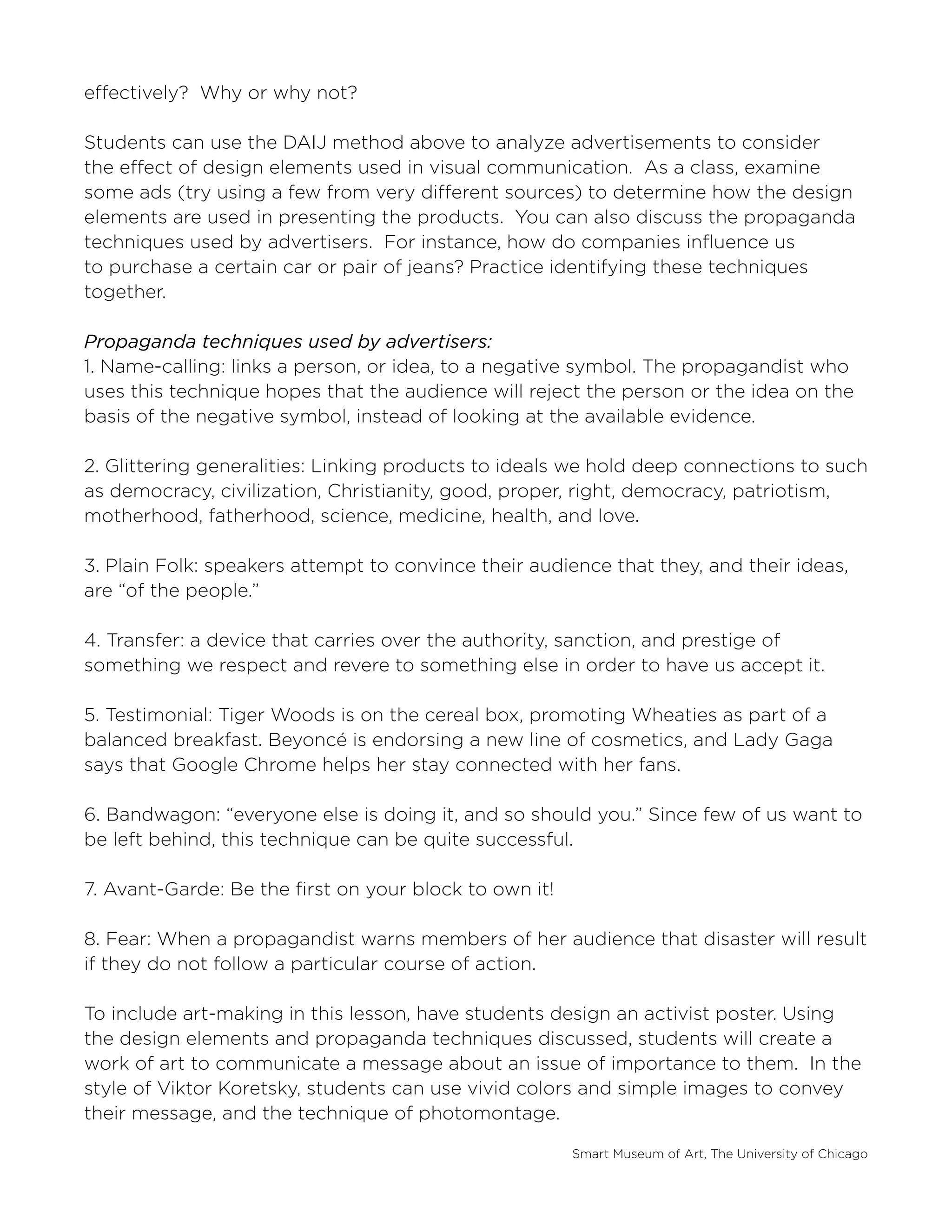 Smart Museum of Art, The University of Chicago
effectively? Why or why not?
Students can use the DAIJ method above to analyze advertisements to consider
the effect of design elements used in visual communication. As a class, examine
some ads (try using a few from very different sources) to determine how the design
elements are used in presenting the products. You can also discuss the propaganda
techniques used by advertisers. For instance, how do companies influence us
to purchase a certain car or pair of jeans? Practice identifying these techniques
together.
Propaganda techniques used by advertisers:
1. Name-calling: links a person, or idea, to a negative symbol. The propagandist who
uses this technique hopes that the audience will reject the person or the idea on the
basis of the negative symbol, instead of looking at the available evidence.
2. Glittering generalities: Linking products to ideals we hold deep connections to such
as democracy, civilization, Christianity, good, proper, right, democracy, patriotism,
motherhood, fatherhood, science, medicine, health, and love.
3. Plain Folk: speakers attempt to convince their audience that they, and their ideas,
are “of the people.”
4. Transfer: a device that carries over the authority, sanction, and prestige of
something we respect and revere to something else in order to have us accept it.
5. Testimonial: Tiger Woods is on the cereal box, promoting Wheaties as part of a
balanced breakfast. Beyoncé is endorsing a new line of cosmetics, and Lady Gaga
says that Google Chrome helps her stay connected with her fans.
6. Bandwagon: “everyone else is doing it, and so should you.” Since few of us want to
be left behind, this technique can be quite successful.
7. Avant-Garde: Be the first on your block to own it!
8. Fear: When a propagandist warns members of her audience that disaster will result
if they do not follow a particular course of action.
To include art-making in this lesson, have students design an activist poster. Using
the design elements and propaganda techniques discussed, students will create a
work of art to communicate a message about an issue of importance to them. In the
style of Viktor Koretsky, students can use vivid colors and simple images to convey
their message, and the technique of photomontage.
 