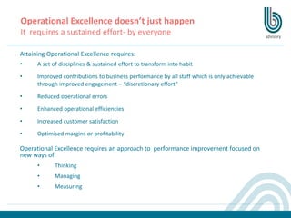 Operational Excellence doesn’t just happen
It requires a sustained effort- by everyone
Attaining Operational Excellence requires:
• A set of disciplines & sustained effort to transform into habit
• Improved contributions to business performance by all staff which is only achievable
through improved engagement – “discretionary effort”
• Reduced operational errors
• Enhanced operational efficiencies
• Increased customer satisfaction
• Optimised margins or profitability
Operational Excellence requires an approach to performance improvement focused on
new ways of:
• Thinking
• Managing
• Measuring
 