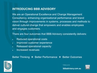 INTRODUCING BBB ADVISORY
We are an Operational Excellence and Change Management
Consultancy, enhancing organisational performance and brand
vision through improvements in systems, processes and methods to
deliver cultural change that empowers and enables employees
and engages customers.
There are four outcomes that BBB Advisory consistently delivers:
 Reduced operational costs
 Improved customer experience
 Released operational capacity
 Increased revenues
Better Thinking  Better Performance  Better Outcomes
 