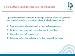 Operational Excellence means attaining a position of advantage in the
execution of business processes. It is typically characterised by:
1. Total organisational commitment to continual improvement
2. Customer experience levels exceeding industry standards
3. Higher levels of staff engagement
4. Sustained higher financial returns for Shareholder/Stakeholder
Defining Operational Excellence for Your Business
 