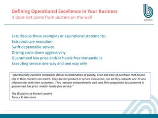 Defining Operational Excellence in Your Business
It does not come from posters on the wall
Lets discuss these examples or aspirational statements:
Extraordinary execution
Swift dependable service
Driving costs down aggressively
Guaranteed low price and/or hassle free transactions
Executing service one way and one way only
“Operationally excellent companies deliver a combination of quality, price and ease of purchase that no one
else in their markets can match. They are not product or service innovators, nor do they cultivate one-to-one
relationships with their customers. They execute extraordinarily well, and their proposition to customers is
guaranteed low price and/or hassle-free service.”
The Discipline of Market Leaders
Treacy & Wiersema
 