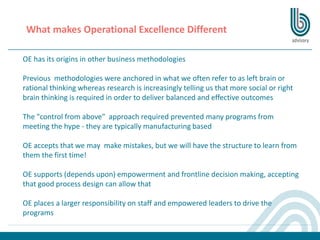 What makes Operational Excellence Different
OE has its origins in other business methodologies
Previous methodologies were anchored in what we often refer to as left brain or
rational thinking whereas research is increasingly telling us that more social or right
brain thinking is required in order to deliver balanced and effective outcomes
The "control from above" approach required prevented many programs from
meeting the hype - they are typically manufacturing based
OE accepts that we may make mistakes, but we will have the structure to learn from
them the first time!
OE supports (depends upon) empowerment and frontline decision making, accepting
that good process design can allow that
OE places a larger responsibility on staff and empowered leaders to drive the
programs
 