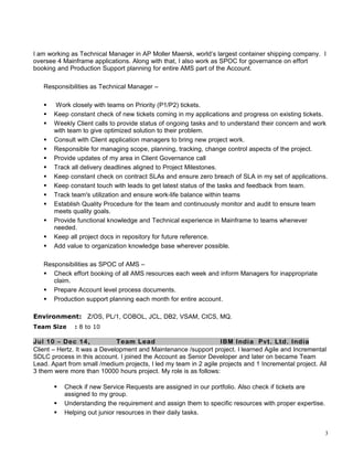 I am working as Technical Manager in AP Moller Maersk, world’s largest container shipping company. I
oversee 4 Mainframe applications. Along with that, I also work as SPOC for governance on effort
booking and Production Support planning for entire AMS part of the Account.
Responsibilities as Technical Manager –
 Work closely with teams on Priority (P1/P2) tickets.
 Keep constant check of new tickets coming in my applications and progress on existing tickets.
 Weekly Client calls to provide status of ongoing tasks and to understand their concern and work
with team to give optimized solution to their problem.
 Consult with Client application managers to bring new project work.
 Responsible for managing scope, planning, tracking, change control aspects of the project.
 Provide updates of my area in Client Governance call
 Track all delivery deadlines aligned to Project Milestones.
 Keep constant check on contract SLAs and ensure zero breach of SLA in my set of applications.
 Keep constant touch with leads to get latest status of the tasks and feedback from team.
 Track team's utilization and ensure work-life balance within teams
 Establish Quality Procedure for the team and continuously monitor and audit to ensure team
meets quality goals.
 Provide functional knowledge and Technical experience in Mainframe to teams whenever
needed.
 Keep all project docs in repository for future reference.
 Add value to organization knowledge base wherever possible.
Responsibilities as SPOC of AMS –
 Check effort booking of all AMS resources each week and inform Managers for inappropriate
claim.
 Prepare Account level process documents.
 Production support planning each month for entire account.
Environment: Z/OS, PL/1, COBOL, JCL, DB2, VSAM, CICS, MQ.
Team Size : 8 to 10
Jul 10 – Dec 14, Team Lead IBM India Pvt. Ltd. India
Client – Hertz. It was a Development and Maintenance /support project. I learned Agile and Incremental
SDLC process in this account. I joined the Account as Senior Developer and later on became Team
Lead. Apart from small /medium projects, I led my team in 2 agile projects and 1 Incremental project. All
3 them were more than 10000 hours project. My role is as follows:
 Check if new Service Requests are assigned in our portfolio. Also check if tickets are
assigned to my group.
 Understanding the requirement and assign them to specific resources with proper expertise.
 Helping out junior resources in their daily tasks.
3
 