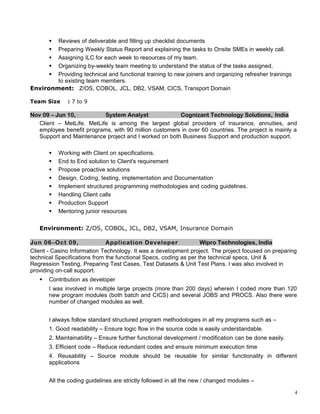  Reviews of deliverable and filling up checklist documents
 Preparing Weekly Status Report and explaining the tasks to Onsite SMEs in weekly call.
 Assigning ILC for each week to resources of my team.
 Organizing by-weekly team meeting to understand the status of the tasks assigned.
 Providing technical and functional training to new joiners and organizing refresher trainings
to existing team members.
Environment: Z/OS, COBOL, JCL, DB2, VSAM, CICS, Transport Domain
Team Size : 7 to 9
Nov 09 – Jun 10, System Analyst Cognizant Technology Solutions, India
Client – MetLife. MetLife is among the largest global providers of insurance, annuities, and
employee benefit programs, with 90 million customers in over 60 countries. The project is mainly a
Support and Maintenance project and I worked on both Business Support and production support.
 Working with Client on specifications.
 End to End solution to Client's requirement
 Propose proactive solutions
 Design, Coding, testing, implementation and Documentation
 Implement structured programming methodologies and coding guidelines.
 Handling Client calls
 Production Support
 Mentoring junior resources
Environment: Z/OS, COBOL, JCL, DB2, VSAM, Insurance Domain
Jun 06–Oct 09, Application Developer Wipro Technologies, India
Client - Casino Information Technology. It was a development project. The project focused on preparing
technical Specifications from the functional Specs, coding as per the technical specs, Unit &
Regression Testing, Preparing Test Cases, Test Datasets & Unit Test Plans. I was also involved in
providing on-call support.
 Contribution as developer
I was involved in multiple large projects (more than 200 days) wherein I coded more than 120
new program modules (both batch and CICS) and several JOBS and PROCS. Also there were
number of changed modules as well.
I always follow standard structured program methodologies in all my programs such as –
1. Good readability – Ensure logic flow in the source code is easily understandable.
2. Maintainability – Ensure further functional development / modification can be done easily.
3. Efficient code – Reduce redundant codes and ensure minimum execution time
4. Reusability – Source module should be reusable for similar functionality in different
applications
All the coding guidelines are strictly followed in all the new / changed modules –
4
 