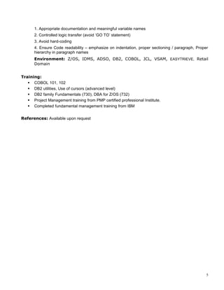 1. Appropriate documentation and meaningful variable names
2. Controlled logic transfer (avoid ‘GO TO’ statement)
3. Avoid hard-coding
4. Ensure Code readability – emphasize on indentation, proper sectioning / paragraph, Proper
hierarchy in paragraph names
Environment: Z/OS, IDMS, ADSO, DB2, COBOL, JCL, VSAM, EASYTRIEVE, Retail
Domain
Training:
 COBOL 101, 102
 DB2 utilities, Use of cursors (advanced level)
 DB2 family Fundamentals (730), DBA for Z/OS (732)
 Project Management training from PMP certified professional Institute.
 Completed fundamental management training from IBM
References: Available upon request
5
 