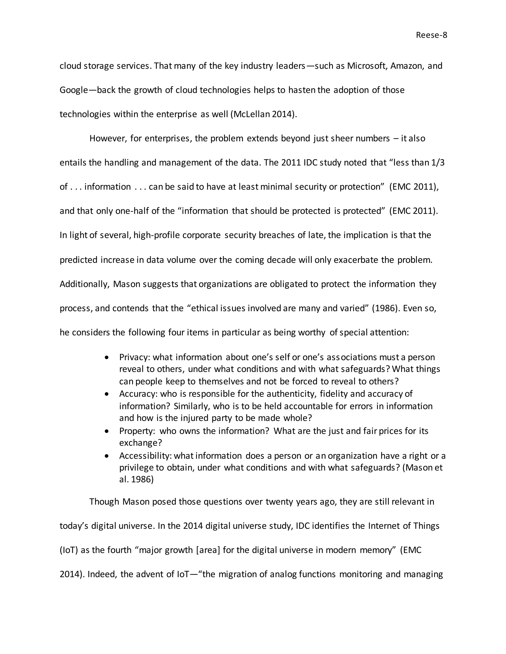 Reese-8
cloud storage services. That many of the key industry leaders—such as Microsoft, Amazon, and
Google—back the growth of cloud technologies helps to hasten the adoption of those
technologies within the enterprise as well (McLellan 2014).
However, for enterprises, the problem extends beyond just sheer numbers – it also
entails the handling and management of the data. The 2011 IDC study noted that “less than 1/3
of . . . information . . . can be said to have at least minimal security or protection” (EMC 2011),
and that only one-half of the “information that should be protected is protected” (EMC 2011).
In light of several, high-profile corporate security breaches of late, the implication is that the
predicted increase in data volume over the coming decade will only exacerbate the problem.
Additionally, Mason suggests that organizations are obligated to protect the information they
process, and contends that the “ethical issues involved are many and varied” (1986). Even so,
he considers the following four items in particular as being worthy of special attention:
 Privacy: what information about one’s self or one’s associations must a person
reveal to others, under what conditions and with what safeguards? What things
can people keep to themselves and not be forced to reveal to others?
 Accuracy: who is responsible for the authenticity, fidelity and accuracy of
information? Similarly, who is to be held accountable for errors in information
and how is the injured party to be made whole?
 Property: who owns the information? What are the just and fair prices for its
exchange?
 Accessibility: what information does a person or an organization have a right or a
privilege to obtain, under what conditions and with what safeguards? (Mason et
al. 1986)
Though Mason posed those questions over twenty years ago, they are still relevant in
today’s digital universe. In the 2014 digital universe study, IDC identifies the Internet of Things
(IoT) as the fourth “major growth [area] for the digital universe in modern memory” (EMC
2014). Indeed, the advent of IoT—“the migration of analog functions monitoring and managing
 