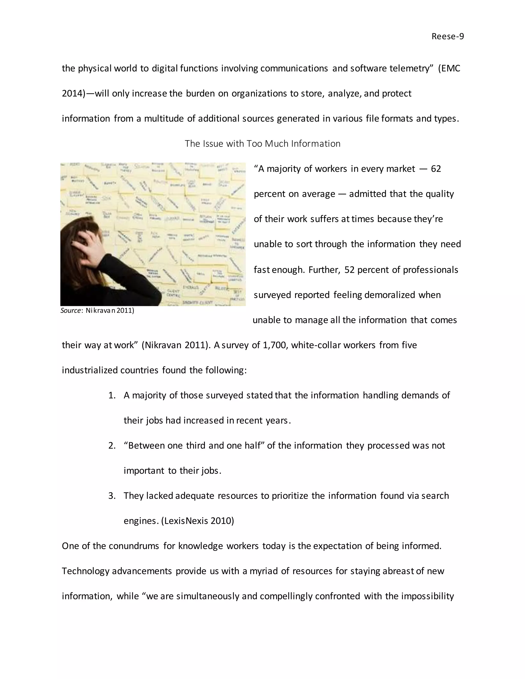 Reese-9
Source: Nikravan2011)
the physical world to digital functions involving communications and software telemetry” (EMC
2014)—will only increase the burden on organizations to store, analyze, and protect
information from a multitude of additional sources generated in various file formats and types.
The Issue with Too Much Information
“A majority of workers in every market — 62
percent on average — admitted that the quality
of their work suffers at times because they’re
unable to sort through the information they need
fast enough. Further, 52 percent of professionals
surveyed reported feeling demoralized when
unable to manage all the information that comes
their way at work” (Nikravan 2011). A survey of 1,700, white-collar workers from five
industrialized countries found the following:
1. A majority of those surveyed stated that the information handling demands of
their jobs had increased in recent years.
2. “Between one third and one half” of the information they processed was not
important to their jobs.
3. They lacked adequate resources to prioritize the information found via search
engines. (LexisNexis 2010)
One of the conundrums for knowledge workers today is the expectation of being informed.
Technology advancements provide us with a myriad of resources for staying abreast of new
information, while “we are simultaneously and compellingly confronted with the impossibility
 