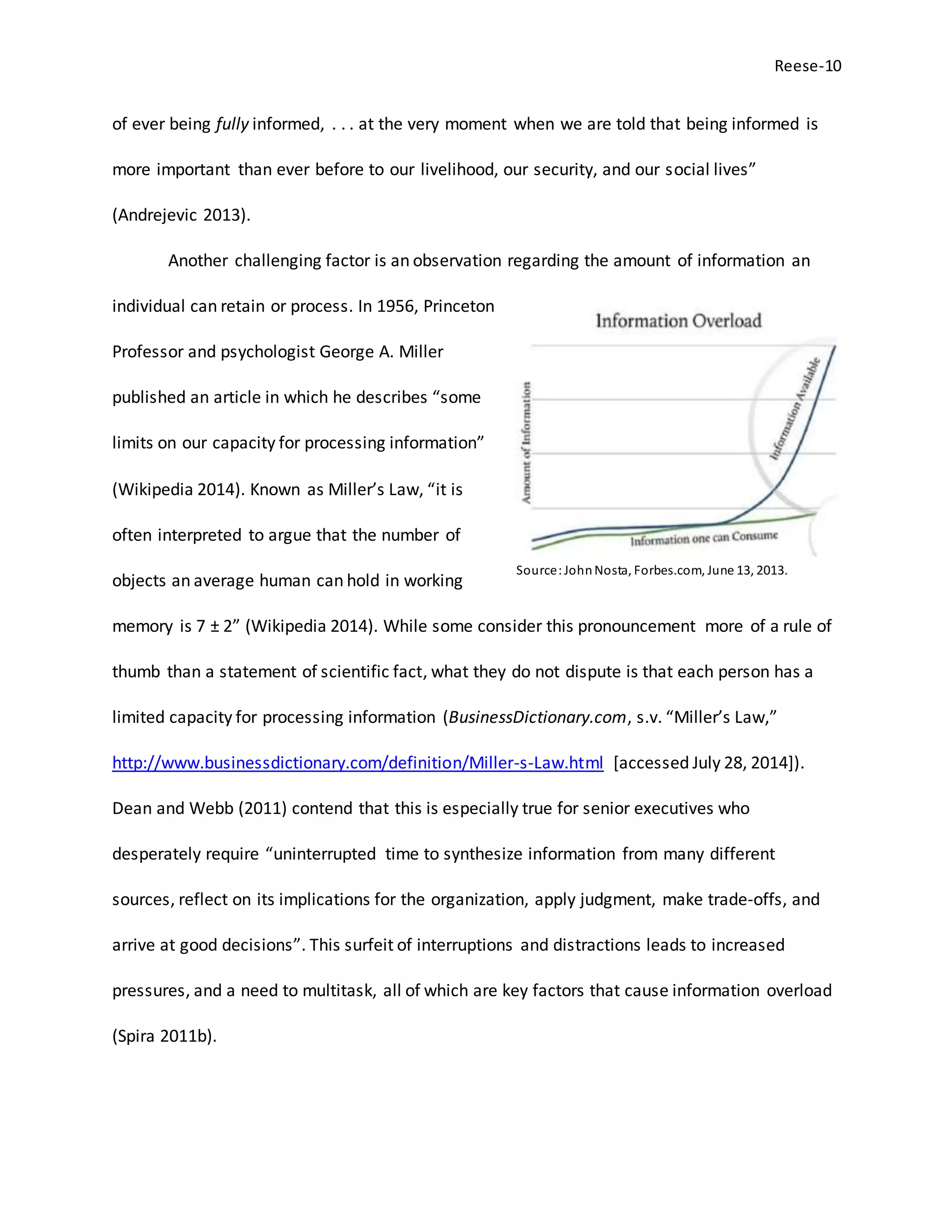 Reese-10
of ever being fully informed, . . . at the very moment when we are told that being informed is
more important than ever before to our livelihood, our security, and our social lives”
(Andrejevic 2013).
Another challenging factor is an observation regarding the amount of information an
individual can retain or process. In 1956, Princeton
Professor and psychologist George A. Miller
published an article in which he describes “some
limits on our capacity for processing information”
(Wikipedia 2014). Known as Miller’s Law, “it is
often interpreted to argue that the number of
objects an average human can hold in working
memory is 7 ± 2” (Wikipedia 2014). While some consider this pronouncement more of a rule of
thumb than a statement of scientific fact, what they do not dispute is that each person has a
limited capacity for processing information (BusinessDictionary.com, s.v. “Miller’s Law,”
http://www.businessdictionary.com/definition/Miller-s-Law.html [accessed July 28, 2014]).
Dean and Webb (2011) contend that this is especially true for senior executives who
desperately require “uninterrupted time to synthesize information from many different
sources, reflect on its implications for the organization, apply judgment, make trade-offs, and
arrive at good decisions”. This surfeit of interruptions and distractions leads to increased
pressures, and a need to multitask, all of which are key factors that cause information overload
(Spira 2011b).
Source:JohnNosta, Forbes.com, June 13, 2013.
 