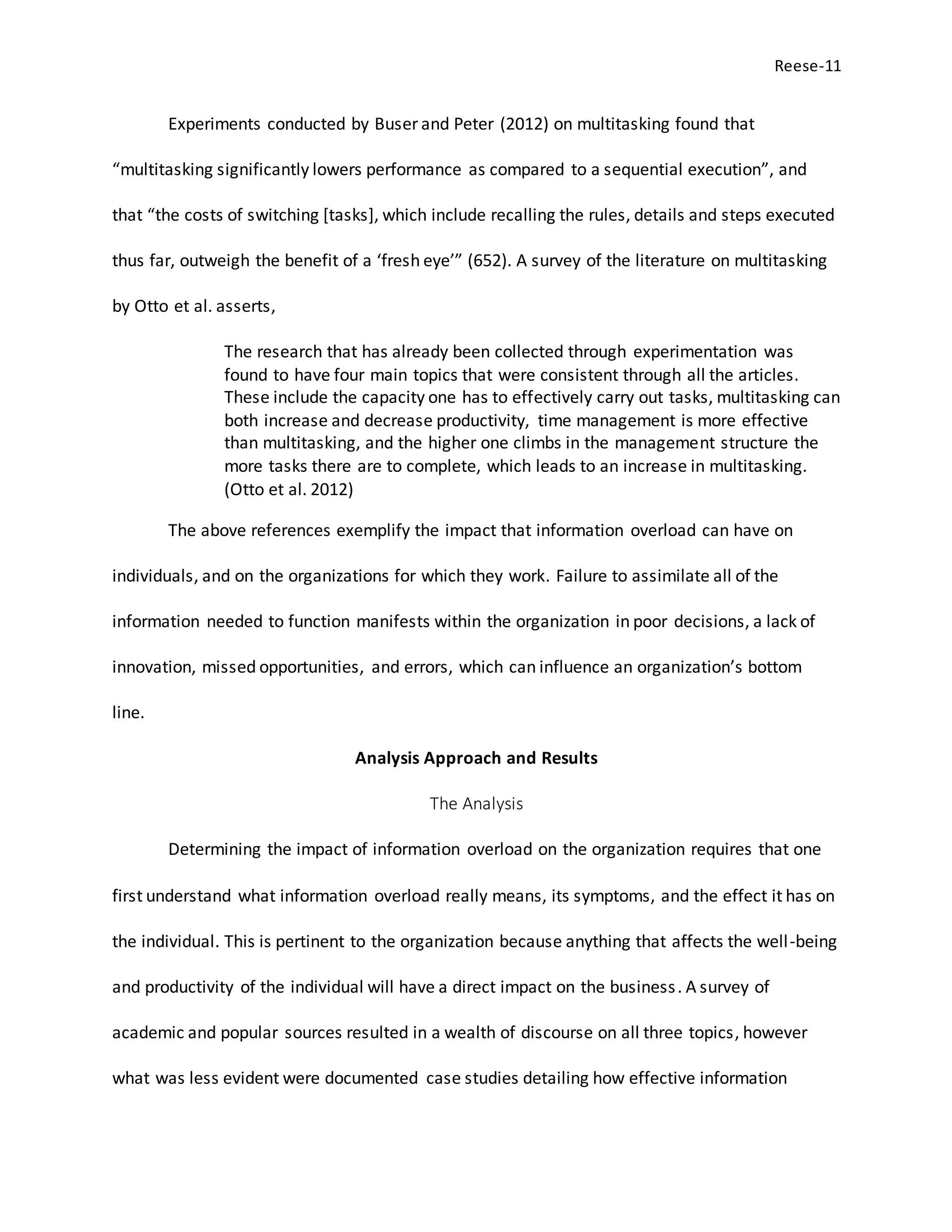 Reese-11
Experiments conducted by Buser and Peter (2012) on multitasking found that
“multitasking significantly lowers performance as compared to a sequential execution”, and
that “the costs of switching [tasks], which include recalling the rules, details and steps executed
thus far, outweigh the benefit of a ‘fresh eye’” (652). A survey of the literature on multitasking
by Otto et al. asserts,
The research that has already been collected through experimentation was
found to have four main topics that were consistent through all the articles.
These include the capacity one has to effectively carry out tasks, multitasking can
both increase and decrease productivity, time management is more effective
than multitasking, and the higher one climbs in the management structure the
more tasks there are to complete, which leads to an increase in multitasking.
(Otto et al. 2012)
The above references exemplify the impact that information overload can have on
individuals, and on the organizations for which they work. Failure to assimilate all of the
information needed to function manifests within the organization in poor decisions, a lack of
innovation, missed opportunities, and errors, which can influence an organization’s bottom
line.
Analysis Approach and Results
The Analysis
Determining the impact of information overload on the organization requires that one
first understand what information overload really means, its symptoms, and the effect it has on
the individual. This is pertinent to the organization because anything that affects the well-being
and productivity of the individual will have a direct impact on the business. A survey of
academic and popular sources resulted in a wealth of discourse on all three topics, however
what was less evident were documented case studies detailing how effective information
 