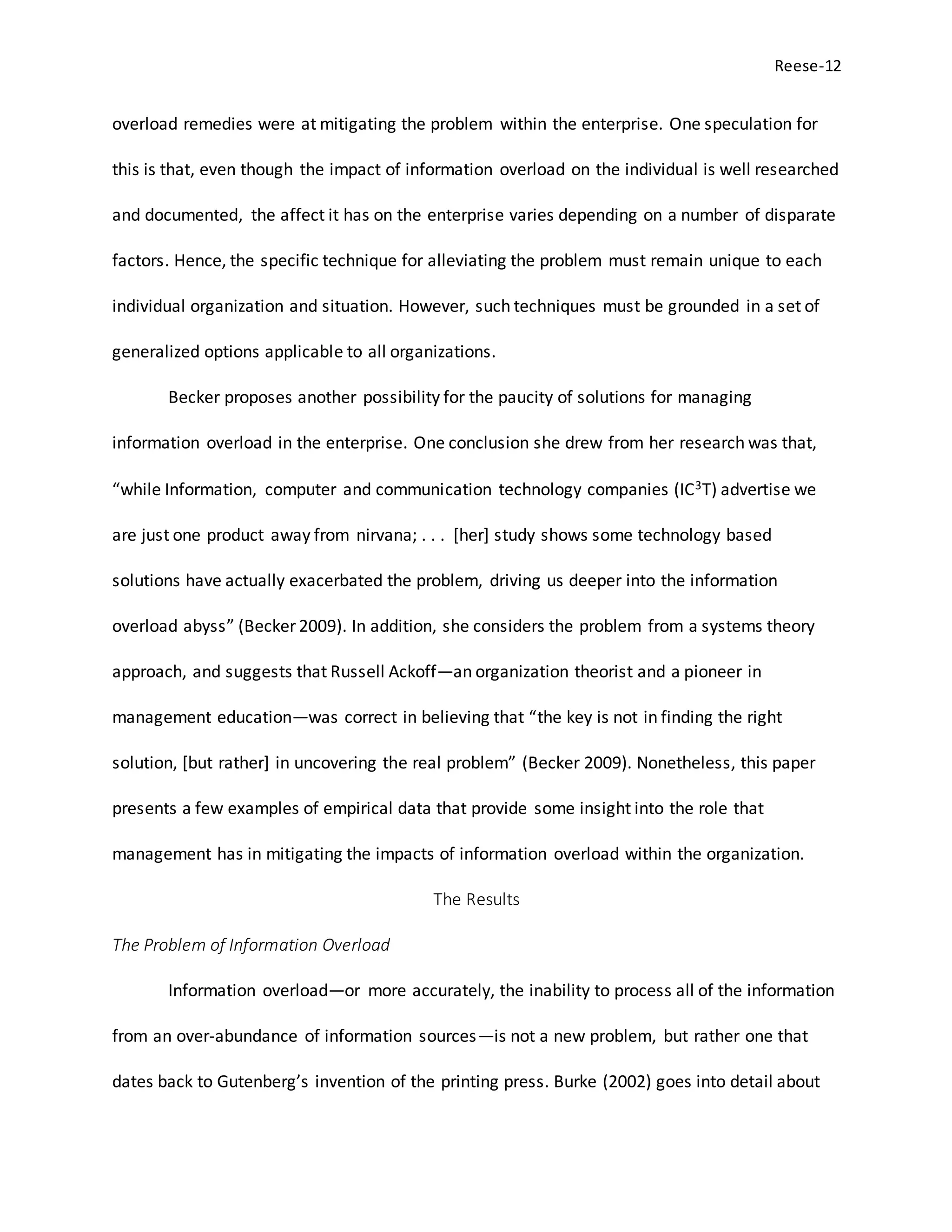 Reese-12
overload remedies were at mitigating the problem within the enterprise. One speculation for
this is that, even though the impact of information overload on the individual is well researched
and documented, the affect it has on the enterprise varies depending on a number of disparate
factors. Hence, the specific technique for alleviating the problem must remain unique to each
individual organization and situation. However, such techniques must be grounded in a set of
generalized options applicable to all organizations.
Becker proposes another possibility for the paucity of solutions for managing
information overload in the enterprise. One conclusion she drew from her research was that,
“while Information, computer and communication technology companies (IC3T) advertise we
are just one product away from nirvana; . . . [her] study shows some technology based
solutions have actually exacerbated the problem, driving us deeper into the information
overload abyss” (Becker 2009). In addition, she considers the problem from a systems theory
approach, and suggests that Russell Ackoff—an organization theorist and a pioneer in
management education—was correct in believing that “the key is not in finding the right
solution, [but rather] in uncovering the real problem” (Becker 2009). Nonetheless, this paper
presents a few examples of empirical data that provide some insight into the role that
management has in mitigating the impacts of information overload within the organization.
The Results
The Problem of Information Overload
Information overload—or more accurately, the inability to process all of the information
from an over-abundance of information sources—is not a new problem, but rather one that
dates back to Gutenberg’s invention of the printing press. Burke (2002) goes into detail about
 