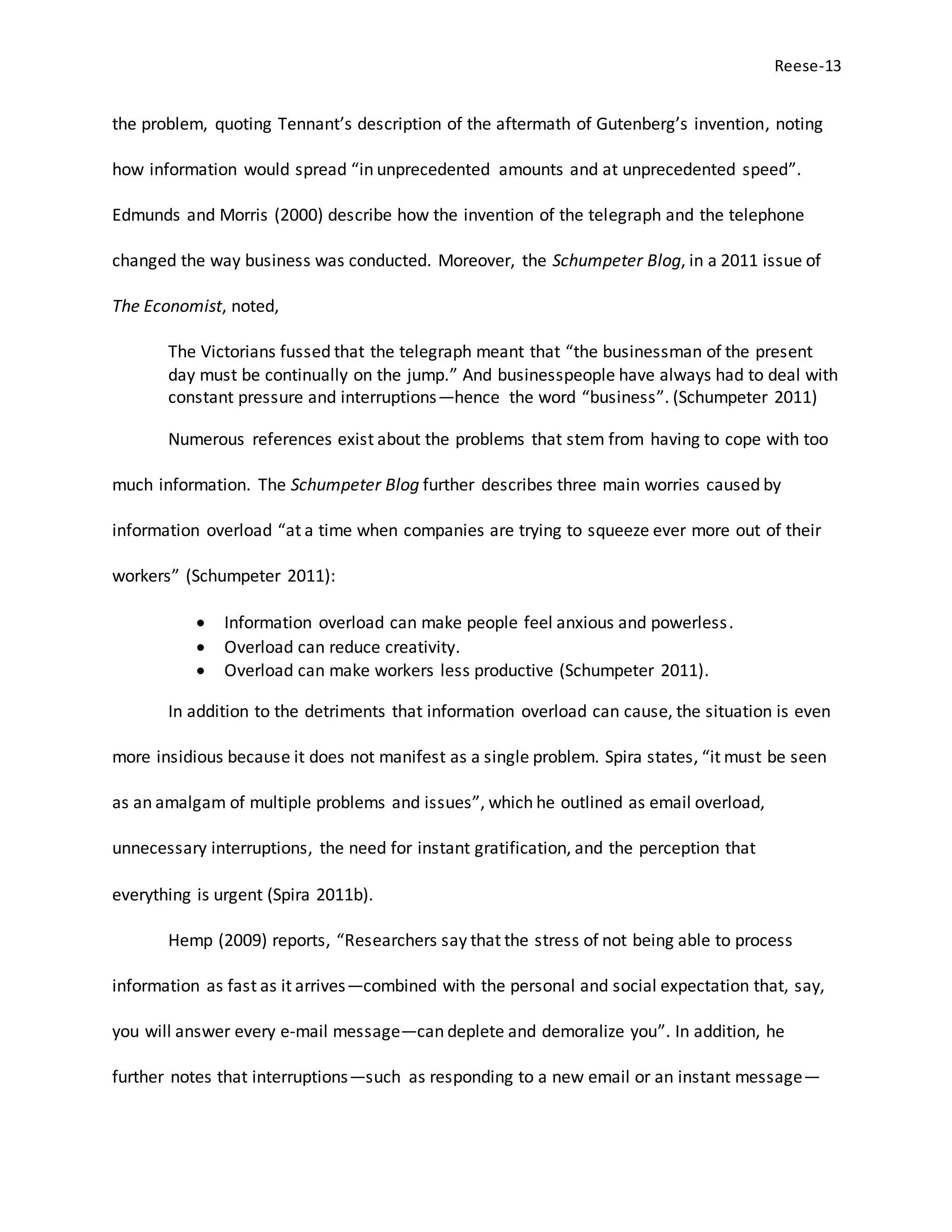 Reese-13
the problem, quoting Tennant’s description of the aftermath of Gutenberg’s invention, noting
how information would spread “in unprecedented amounts and at unprecedented speed”.
Edmunds and Morris (2000) describe how the invention of the telegraph and the telephone
changed the way business was conducted. Moreover, the Schumpeter Blog, in a 2011 issue of
The Economist, noted,
The Victorians fussed that the telegraph meant that “the businessman of the present
day must be continually on the jump.” And businesspeople have always had to deal with
constant pressure and interruptions—hence the word “business”. (Schumpeter 2011)
Numerous references exist about the problems that stem from having to cope with too
much information. The Schumpeter Blog further describes three main worries caused by
information overload “at a time when companies are trying to squeeze ever more out of their
workers” (Schumpeter 2011):
 Information overload can make people feel anxious and powerless.
 Overload can reduce creativity.
 Overload can make workers less productive (Schumpeter 2011).
In addition to the detriments that information overload can cause, the situation is even
more insidious because it does not manifest as a single problem. Spira states, “it must be seen
as an amalgam of multiple problems and issues”, which he outlined as email overload,
unnecessary interruptions, the need for instant gratification, and the perception that
everything is urgent (Spira 2011b).
Hemp (2009) reports, “Researchers say that the stress of not being able to process
information as fast as it arrives—combined with the personal and social expectation that, say,
you will answer every e-mail message—can deplete and demoralize you”. In addition, he
further notes that interruptions—such as responding to a new email or an instant message—
 